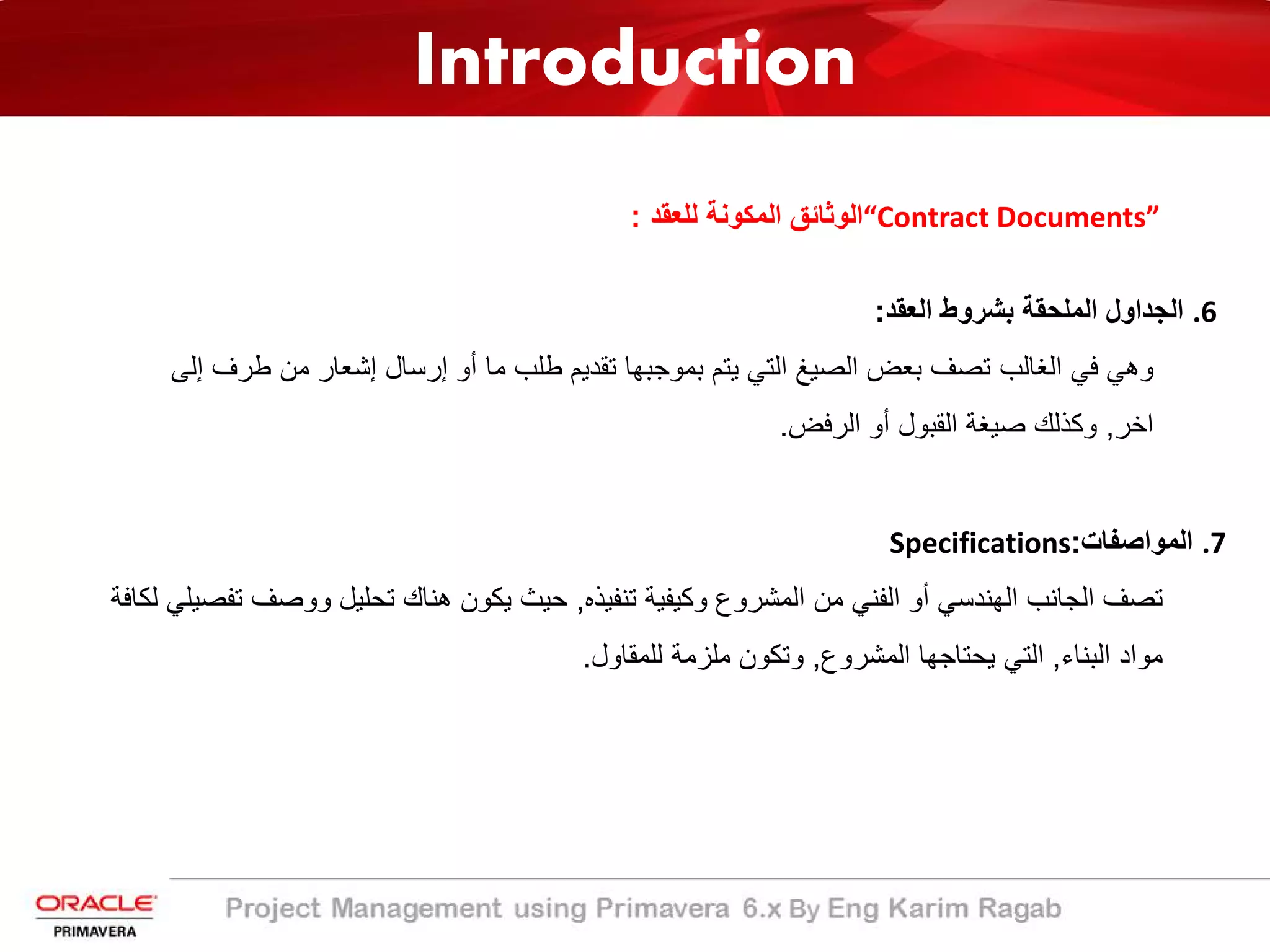 Introduction
“Contract Documents”‫ﻟﻠﻌﻘد‬ ‫اﻟﻣﻛوﻧﺔ‬ ‫اﻟوﺛﺎﺋﻖ‬:
.6‫اﻟﻌﻘد‬ ‫ﺑﺷروط‬ ‫اﻟﻣﻠﺣﻘﺔ‬ ‫اﻟﺟداول‬:
‫إﻟﻰ‬ ‫طرف‬ ‫ﻣن‬ ‫إﺷﻌﺎر‬ ‫إرﺳﺎل‬ ‫أو‬ ‫ﻣﺎ‬ ‫طﻠب‬ ‫ﺗﻘدﯾم‬ ‫ﺑﻣوﺟﺑﮭﺎ‬ ‫ﯾﺗم‬ ‫اﻟﺗﻲ‬ ‫اﻟﺻﯾﻎ‬ ‫ﺑﻌض‬ ‫ﺗﺻف‬ ‫اﻟﻐﺎﻟب‬ ‫ﻓﻲ‬ ‫وھﻲ‬
‫اﺧر‬,‫اﻟرﻓض‬ ‫أو‬ ‫اﻟﻘﺑول‬ ‫ﺻﯾﻐﺔ‬ ‫وﻛذﻟك‬.
.7‫اﻟﻣواﺻﻔﺎت‬:Specifications
‫ﺗﻧﻔﯾذه‬ ‫وﻛﯾﻔﯾﺔ‬ ‫اﻟﻣﺷروع‬ ‫ﻣن‬ ‫اﻟﻔﻧﻲ‬ ‫أو‬ ‫اﻟﮭﻧدﺳﻲ‬ ‫اﻟﺟﺎﻧب‬ ‫ﺗﺻف‬,‫ﺗﻔ‬ ‫ووﺻف‬ ‫ﺗﺣﻠﯾل‬ ‫ھﻧﺎك‬ ‫ﯾﻛون‬ ‫ﺣﯾث‬‫ﻟﻛﺎﻓﺔ‬ ‫ﺻﯾﻠﻲ‬
‫اﻟﺑﻧﺎء‬ ‫ﻣواد‬,‫اﻟﻣﺷروع‬ ‫ﯾﺣﺗﺎﺟﮭﺎ‬ ‫اﻟﺗﻲ‬,‫ﻟﻠﻣﻘﺎول‬ ‫ﻣﻠزﻣﺔ‬ ‫وﺗﻛون‬.
 