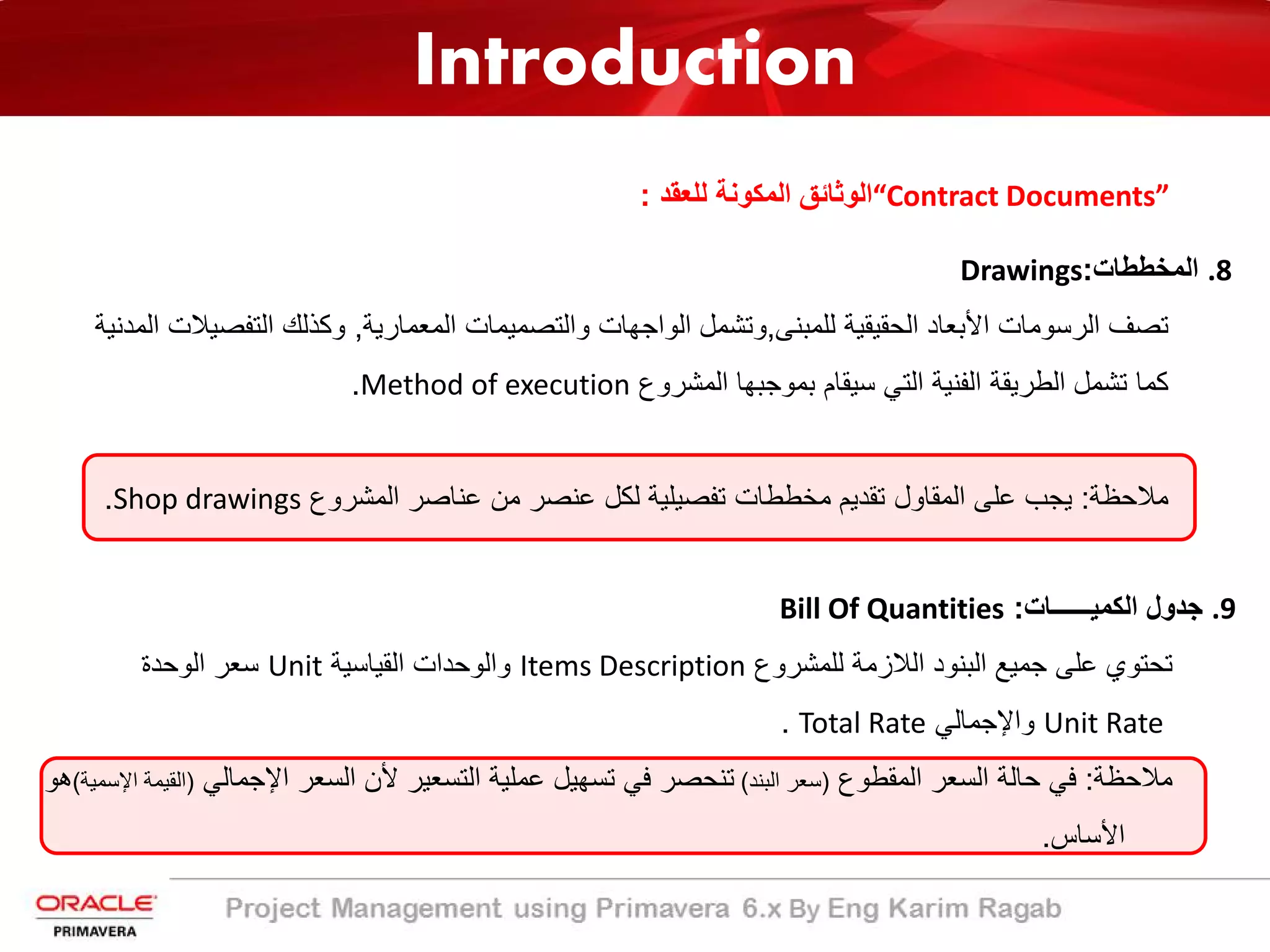 Introduction
“Contract Documents”‫ﻟﻠﻌﻘد‬ ‫اﻟﻣﻛوﻧﺔ‬ ‫اﻟوﺛﺎﺋﻖ‬:
.8‫اﻟﻣﺧططﺎت‬:Drawings
‫ﺗﺻف‬‫اﻟرﺳوﻣﺎت‬‫اﻷﺑﻌﺎد‬‫اﻟﺣﻘﯾﻘﯾﺔ‬‫ﻟﻠﻣﺑﻧﻰ‬,‫وﺗﺷﻣل‬‫اﻟواﺟﮭﺎت‬‫واﻟﺗﺻﻣﯾﻣﺎت‬‫اﻟﻣﻌﻣﺎرﯾﺔ‬,‫وﻛذﻟك‬‫اﻟﺗﻔﺻ‬‫ﯾﻼت‬‫اﻟﻣدﻧﯾﺔ‬
‫ﻛﻣﺎ‬‫ﺗﺷﻣل‬‫اﻟطرﯾﻘﺔ‬‫اﻟﻔﻧﯾﺔ‬‫اﻟﺗﻲ‬‫ﺳﯾﻘﺎم‬‫ﺑﻣوﺟﺑﮭﺎ‬‫اﻟﻣﺷروع‬Method of execution.
‫ﻣﻼﺣظﺔ‬:‫ﯾﺟب‬‫ﻋﻠﻰ‬‫اﻟﻣﻘﺎول‬‫ﺗﻘدﯾم‬‫ﻣﺧططﺎت‬‫ﺗﻔﺻﯾﻠﯾﺔ‬‫ﻟﻛل‬‫ﻋﻧﺻر‬‫ﻣن‬‫ﻋﻧﺎﺻر‬‫اﻟﻣﺷروع‬Shop drawings.
.9‫اﻟﻛﻣﯾــــــﺎت‬ ‫ﺟدول‬:Bill Of Quantities
‫ﻟﻠﻣﺷروع‬ ‫اﻟﻼزﻣﺔ‬ ‫اﻟﺑﻧود‬ ‫ﺟﻣﯾﻊ‬ ‫ﻋﻠﻰ‬ ‫ﺗﺣﺗوي‬Items Description‫اﻟﻘﯾﺎﺳﯾﺔ‬ ‫واﻟوﺣدات‬Unit‫اﻟوﺣدة‬ ‫ﺳﻌر‬
Unit Rate‫واﻹﺟﻣﺎﻟﻲ‬Total Rate.
‫ﻣﻼﺣظﺔ‬:‫اﻟﻣﻘطوع‬ ‫اﻟﺳﻌر‬ ‫ﺣﺎﻟﺔ‬ ‫ﻓﻲ‬)‫اﻟﺑﻧد‬ ‫ﺳﻌر‬(‫اﻹ‬ ‫اﻟﺳﻌر‬ ‫ﻷن‬ ‫اﻟﺗﺳﻌﯾر‬ ‫ﻋﻣﻠﯾﺔ‬ ‫ﺗﺳﮭﯾل‬ ‫ﻓﻲ‬ ‫ﺗﻧﺣﺻر‬‫ﺟﻣﺎﻟﻲ‬)‫اﻹﺳﻣﯾﺔ‬ ‫اﻟﻘﯾﻣﺔ‬(‫ھو‬
‫اﻷﺳﺎس‬.
 