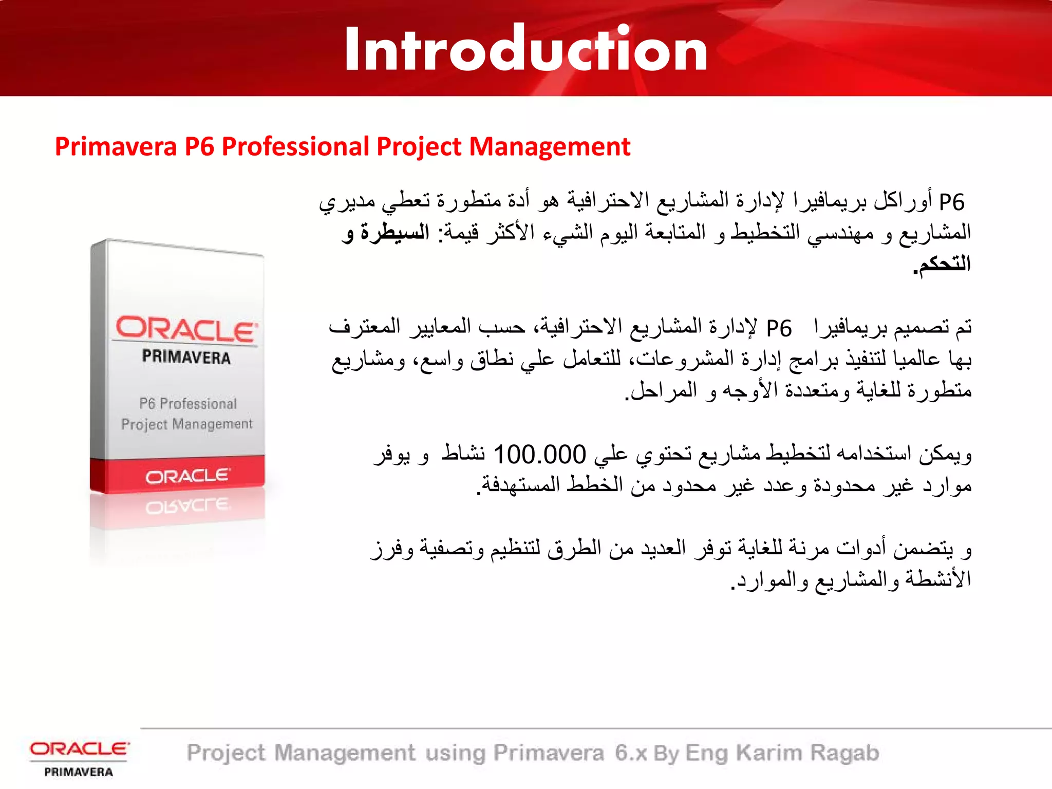 Introduction
Primavera P6 Professional Project Management
P6‫ﻣ‬ ‫ﺗﻌطﻲ‬ ‫ﻣﺗطورة‬ ‫أدة‬ ‫ھو‬ ‫اﻻﺣﺗراﻓﯾﺔ‬ ‫اﻟﻣﺷﺎرﯾﻊ‬ ‫ﻹدارة‬ ‫ﺑرﯾﻣﺎﻓﯾرا‬ ‫أوراﻛل‬‫دﯾري‬
‫ﻗﯾﻣﺔ‬ ‫اﻷﻛﺛر‬ ‫اﻟﺷﻲء‬ ‫اﻟﯾوم‬ ‫اﻟﻣﺗﺎﺑﻌﺔ‬ ‫و‬ ‫اﻟﺗﺧطﯾط‬ ‫ﻣﮭﻧدﺳﻲ‬ ‫و‬ ‫اﻟﻣﺷﺎرﯾﻊ‬:‫اﻟﺳ‬‫و‬ ‫ﯾطرة‬
‫اﻟﺗﺣﻛم‬.
‫ﺑرﯾﻣﺎﻓﯾرا‬ ‫ﺗﺻﻣﯾم‬ ‫ﺗم‬P6‫اﻟﻣﻌﺗ‬ ‫اﻟﻣﻌﺎﯾﯾر‬ ‫ﺣﺳب‬ ،‫اﻻﺣﺗراﻓﯾﺔ‬ ‫اﻟﻣﺷﺎرﯾﻊ‬ ‫ﻹدارة‬‫رف‬
‫و‬ ،‫واﺳﻊ‬ ‫ﻧطﺎق‬ ‫ﻋﻠﻲ‬ ‫ﻟﻠﺗﻌﺎﻣل‬ ،‫اﻟﻣﺷروﻋﺎت‬ ‫إدارة‬ ‫ﺑراﻣﺞ‬ ‫ﻟﺗﻧﻔﯾذ‬ ‫ﻋﺎﻟﻣﯾﺎ‬ ‫ﺑﮭﺎ‬‫ﻣﺷﺎرﯾﻊ‬
‫اﻟﻣراﺣل‬ ‫و‬ ‫اﻷوﺟﮫ‬ ‫وﻣﺗﻌددة‬ ‫ﻟﻠﻐﺎﯾﺔ‬ ‫ﻣﺗطورة‬.
‫ﻋﻠﻲ‬ ‫ﺗﺣﺗوي‬ ‫ﻣﺷﺎرﯾﻊ‬ ‫ﻟﺗﺧطﯾط‬ ‫اﺳﺗﺧداﻣﮫ‬ ‫وﯾﻣﻛن‬100.000‫ﯾوﻓر‬ ‫و‬ ‫ﻧﺷﺎط‬
‫اﻟﻣﺳﺗﮭدﻓﺔ‬ ‫اﻟﺧطط‬ ‫ﻣن‬ ‫ﻣﺣدود‬ ‫ﻏﯾر‬ ‫وﻋدد‬ ‫ﻣﺣدودة‬ ‫ﻏﯾر‬ ‫ﻣوارد‬.
‫وﺗﺻﻔﯾ‬ ‫ﻟﺗﻧظﯾم‬ ‫اﻟطرق‬ ‫ﻣن‬ ‫اﻟﻌدﯾد‬ ‫ﺗوﻓر‬ ‫ﻟﻠﻐﺎﯾﺔ‬ ‫ﻣرﻧﺔ‬ ‫أدوات‬ ‫ﯾﺗﺿﻣن‬ ‫و‬‫وﻓرز‬ ‫ﺔ‬
‫واﻟﻣوارد‬ ‫واﻟﻣﺷﺎرﯾﻊ‬ ‫اﻷﻧﺷطﺔ‬.
 