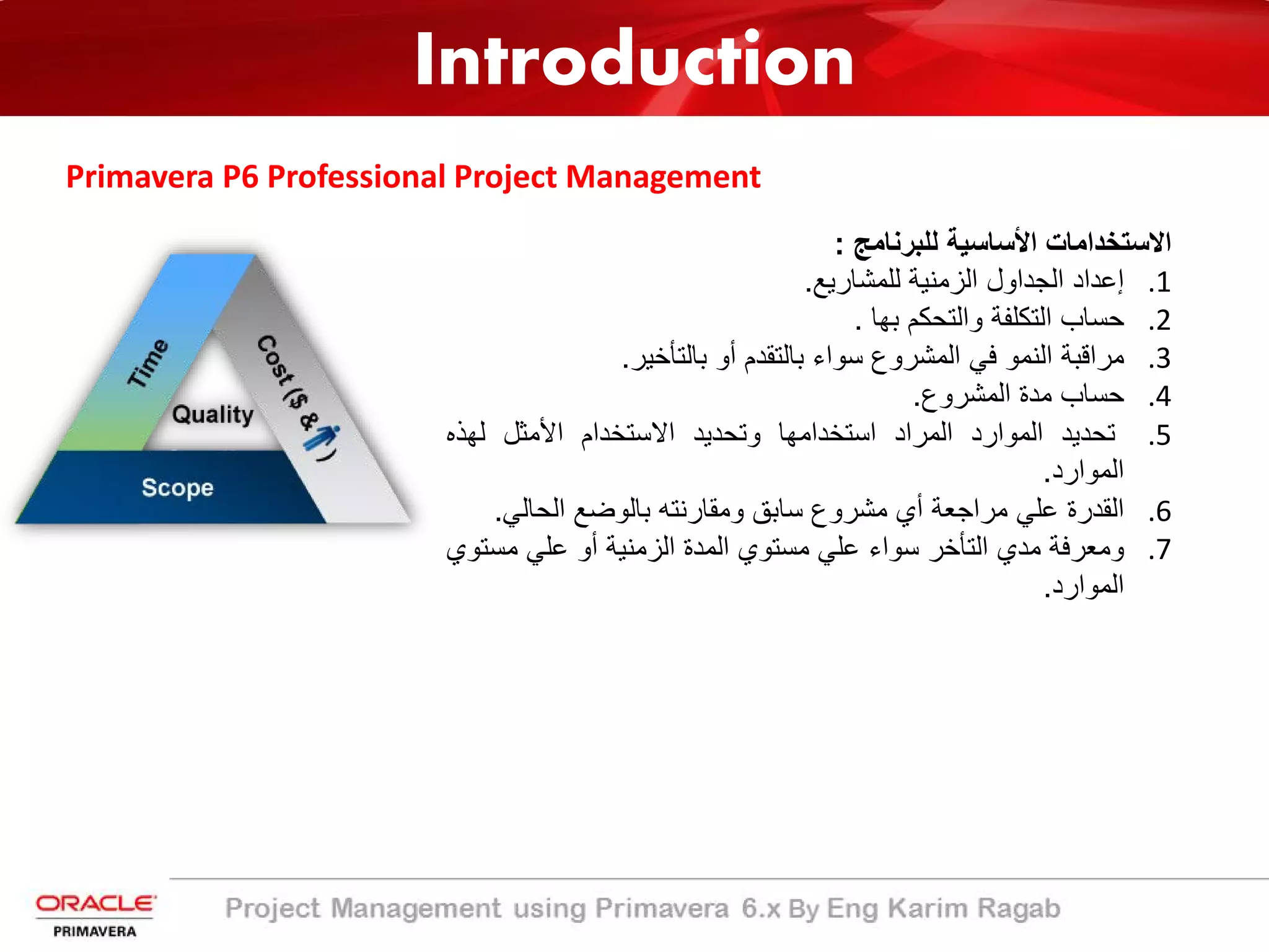 Introduction
Primavera P6 Professional Project Management
‫اﻻﺳﺗﺧداﻣﺎت‬‫اﻷﺳﺎﺳﯾﺔ‬‫ﻟﻠﺑرﻧﺎﻣﺞ‬:
.1‫إﻋداد‬‫اﻟﺟداول‬‫اﻟزﻣﻧﯾﺔ‬‫ﻟﻠﻣﺷﺎرﯾﻊ‬.
.2‫ﺣﺳﺎب‬‫اﻟﺗﻛﻠﻔﺔ‬‫واﻟﺗﺣﻛم‬‫ﺑﮭﺎ‬.
.3‫ﻣراﻗﺑﺔ‬‫اﻟﻧﻣو‬‫ﻓﻲ‬‫اﻟﻣﺷروع‬‫ﺳواء‬‫ﺑﺎﻟﺗﻘدم‬‫أو‬‫ﺑﺎﻟﺗﺄﺧﯾر‬.
.4‫ﺣﺳﺎب‬‫ﻣدة‬‫اﻟﻣﺷروع‬.
.5‫ﺗﺣدﯾد‬‫اﻟﻣوارد‬‫اﻟﻣراد‬‫اﺳﺗﺧداﻣﮭﺎ‬‫وﺗﺣدﯾد‬‫اﻻﺳﺗﺧدام‬‫اﻷﻣﺛل‬‫ﻟﮭذه‬
‫اﻟﻣوارد‬.
.6‫اﻟﻘدرة‬‫ﻋﻠﻲ‬‫ﻣراﺟﻌﺔ‬‫أي‬‫ﻣﺷروع‬‫ﺳﺎﺑﻖ‬‫وﻣﻘﺎرﻧﺗﮫ‬‫ﺑﺎﻟوﺿﻊ‬‫اﻟﺣﺎﻟﻲ‬.
.7‫وﻣﻌرﻓﺔ‬‫ﻣدي‬‫اﻟﺗﺄﺧر‬‫ﺳواء‬‫ﻋﻠﻲ‬‫ﻣﺳﺗوي‬‫اﻟﻣدة‬‫اﻟزﻣﻧﯾﺔ‬‫أو‬‫ﻋﻠﻲ‬‫ﻣﺳ‬‫ﺗوي‬
‫اﻟﻣوارد‬.
 