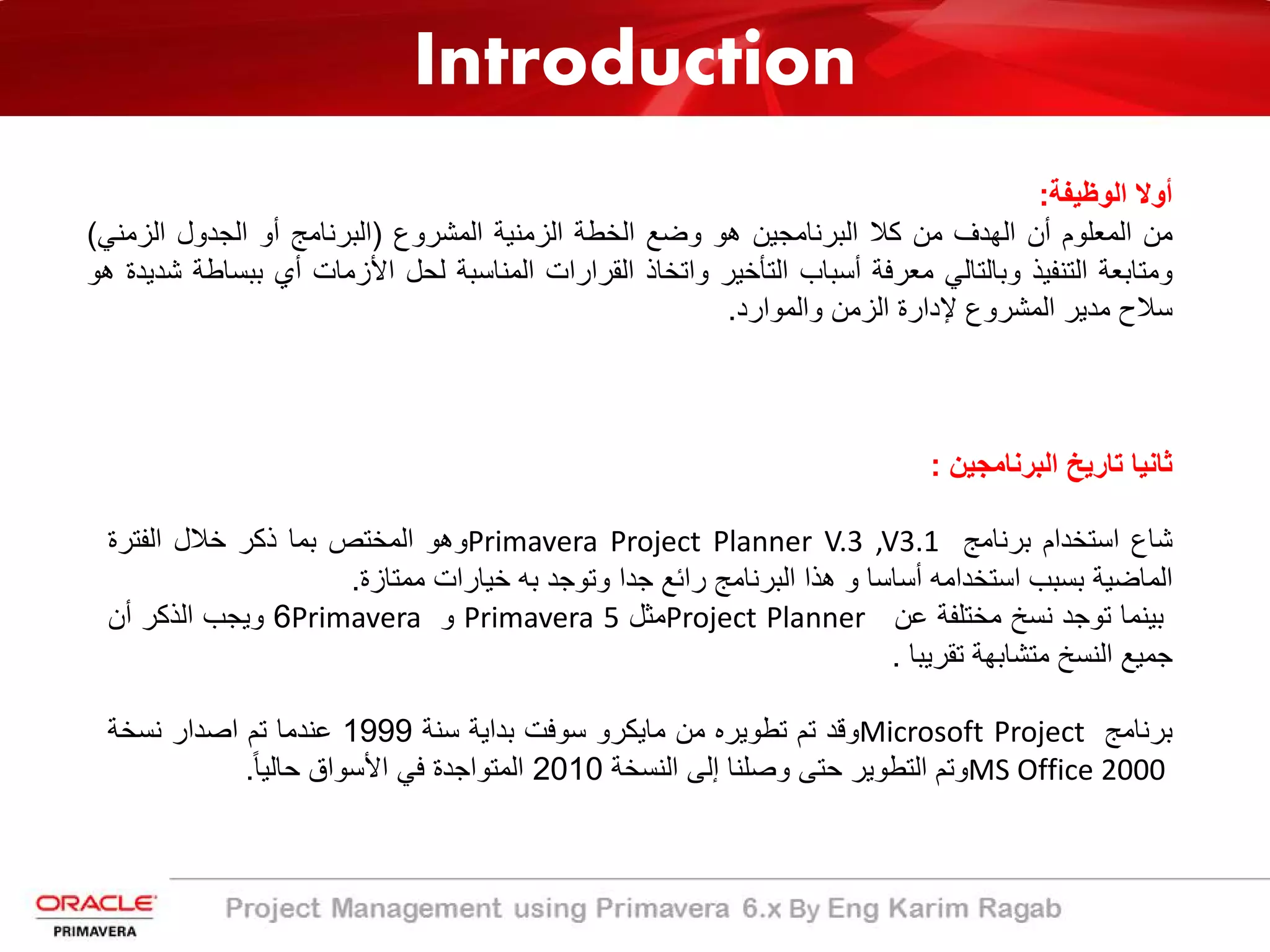 Introduction
‫اﻟوظﯾﻔﺔ‬ ‫أوﻻ‬:
‫ﻣن‬‫اﻟﻣﻌﻠوم‬‫أن‬‫اﻟﮭدف‬‫ﻣن‬‫ﻛﻼ‬‫اﻟﺑرﻧﺎﻣﺟﯾن‬‫ھو‬‫وﺿﻊ‬‫اﻟﺧطﺔ‬‫اﻟزﻣﻧﯾﺔ‬‫اﻟﻣﺷروع‬)‫اﻟﺑرﻧﺎﻣﺞ‬‫أو‬‫اﻟﺟدول‬‫اﻟزﻣﻧﻲ‬(
‫وﻣﺗﺎﺑﻌﺔ‬‫اﻟﺗﻧﻔﯾذ‬‫وﺑﺎﻟﺗﺎﻟﻲ‬‫ﻣﻌرﻓﺔ‬‫أﺳﺑﺎب‬‫اﻟﺗﺄﺧﯾر‬‫واﺗﺧﺎذ‬‫اﻟﻘرارات‬‫اﻟﻣﻧﺎﺳﺑﺔ‬‫ﻟﺣل‬‫اﻷزﻣﺎت‬‫أي‬‫ﺑﺑ‬‫ﺳﺎطﺔ‬‫ﺷدﯾدة‬‫ھو‬
‫ﺳﻼح‬‫ﻣدﯾر‬‫اﻟﻣﺷروع‬‫ﻹدارة‬‫اﻟزﻣن‬‫واﻟﻣوارد‬.
‫ﺛﺎﻧﯾﺎ‬‫ﺗﺎرﯾﺦ‬‫اﻟﺑرﻧﺎﻣﺟﯾن‬:
‫ﺷﺎع‬‫اﺳﺗﺧدام‬‫ﺑرﻧﺎﻣﺞ‬Primavera Project Planner V.3 ,V3.1‫وھو‬‫اﻟﻣﺧﺗص‬‫ﺑﻣﺎ‬‫ذﻛر‬‫ﺧﻼل‬‫اﻟﻔﺗرة‬
‫اﻟﻣﺎﺿﯾﺔ‬‫ﺑﺳﺑب‬‫اﺳﺗﺧداﻣﮫ‬‫أﺳﺎﺳﺎ‬‫و‬‫ھذا‬‫اﻟﺑرﻧﺎﻣﺞ‬‫راﺋﻊ‬‫ﺟدا‬‫وﺗوﺟد‬‫ﺑﮫ‬‫ﺧﯾﺎرات‬‫ﻣﻣﺗﺎزة‬.
‫ﺑﯾﻧﻣﺎ‬‫ﺗوﺟد‬‫ﻧﺳﺦ‬‫ﻣﺧﺗﻠﻔﺔ‬‫ﻋن‬Project Planner‫ﻣﺛل‬Primavera 5‫و‬Primavera6‫وﯾﺟب‬‫اﻟذﻛر‬‫أن‬
‫ﺟﻣﯾﻊ‬‫اﻟﻧﺳﺦ‬‫ﻣﺗﺷﺎﺑﮭﺔ‬‫ﺗﻘرﯾﺑﺎ‬.
‫ﺑرﻧﺎﻣﺞ‬Microsoft Project‫وﻗد‬‫ﺗم‬‫ﺗطوﯾره‬‫ﻣن‬‫ﻣﺎﯾﻛرو‬‫ﺳوﻓت‬‫ﺑداﯾﺔ‬‫ﺳﻧﺔ‬1999‫ﻋﻧدﻣﺎ‬‫ﺗم‬‫اﺻدار‬‫ﻧﺳﺧﺔ‬
MS Office 2000‫وﺗم‬‫اﻟﺗطوﯾر‬‫ﺣﺗﻰ‬‫وﺻﻠﻧﺎ‬‫إﻟﻰ‬‫اﻟﻧﺳﺧﺔ‬2010‫اﻟﻣﺗواﺟدة‬‫ﻓﻲ‬‫اﻷﺳواق‬ً‫ﺎ‬‫ﺣﺎﻟﯾ‬.
 