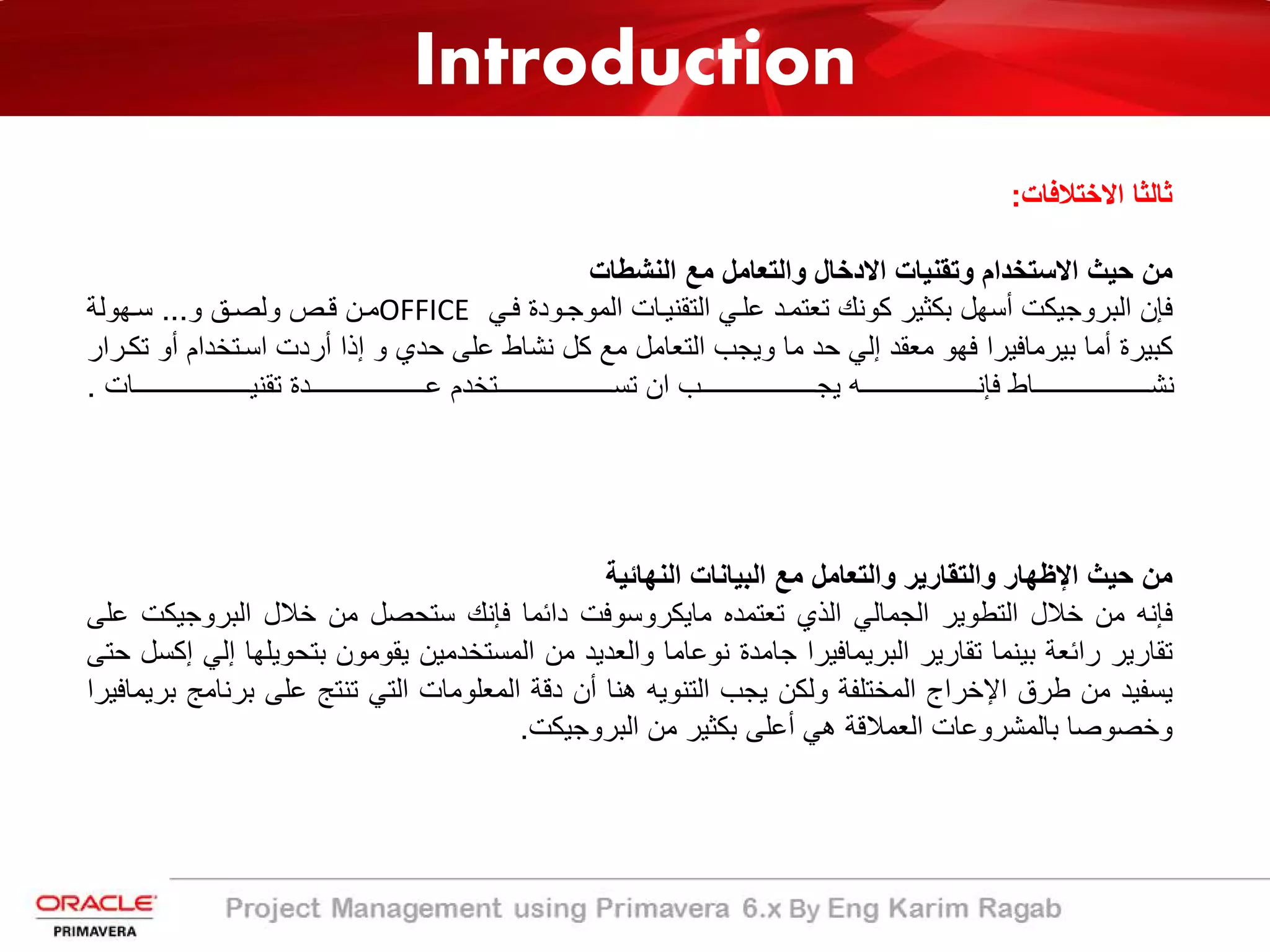 Introduction
‫اﻻﺧﺗﻼﻓﺎت‬ ‫ﺛﺎﻟﺛﺎ‬:
‫اﻟﻧﺷطﺎت‬ ‫ﻣﻊ‬ ‫واﻟﺗﻌﺎﻣل‬ ‫اﻻدﺧﺎل‬ ‫وﺗﻘﻧﯾﺎت‬ ‫اﻻﺳﺗﺧدام‬ ‫ﺣﯾث‬ ‫ﻣن‬
‫ﻓ�ﻲ‬ ‫اﻟﻣوﺟ�ودة‬ ‫اﻟﺗﻘﻧﯾ�ﺎت‬ ‫ﻋﻠ�ﻲ‬ ‫ﺗﻌﺗﻣ�د‬ ‫ﻛوﻧك‬ ‫ﺑﻛﺛﯾر‬ ‫أﺳﮭل‬ ‫اﻟﺑروﺟﯾﻛت‬ ‫ﻓﺈن‬OFFICE‫و‬ ‫وﻟﺻ�ﻖ‬ ‫ﻗ�ص‬ ‫ﻣ�ن‬...‫ﺳ�ﮭوﻟﺔ‬
‫أ‬ ‫اﺳ�ﺗﺧدام‬ ‫أردت‬ ‫إذا‬ ‫و‬ ‫ﺣدي‬ ‫ﻋﻠﻰ‬ ‫ﻧﺷﺎط‬ ‫ﻛل‬ ‫ﻣﻊ‬ ‫اﻟﺗﻌﺎﻣل‬ ‫وﯾﺟب‬ ‫ﻣﺎ‬ ‫ﺣد‬ ‫إﻟﻲ‬ ‫ﻣﻌﻘد‬ ‫ﻓﮭو‬ ‫ﺑﯾرﻣﺎﻓﯾرا‬ ‫أﻣﺎ‬ ‫ﻛﺑﯾرة‬‫ﺗﻛ�رار‬ ‫و‬
‫����������������������������ﺎت‬�‫ﺗﻘﻧﯾ‬ ‫����������������������������دة‬�‫ﻋ‬ ‫����������������������������ﺗﺧدم‬�‫ﺗﺳ‬ ‫ان‬ ‫����������������������������ب‬�‫ﯾﺟ‬ ‫����������������������������ﮫ‬�‫ﻓﺈﻧ‬ ‫����������������������������ﺎط‬�‫ﻧﺷ‬.
‫اﻟﻧﮭﺎﺋﯾﺔ‬ ‫اﻟﺑﯾﺎﻧﺎت‬ ‫ﻣﻊ‬ ‫واﻟﺗﻌﺎﻣل‬ ‫واﻟﺗﻘﺎرﯾر‬ ‫اﻹظﮭﺎر‬ ‫ﺣﯾث‬ ‫ﻣن‬
‫ﻓﺈﻧﮫ‬‫ﻣن‬‫ﺧﻼل‬‫اﻟﺗطوﯾر‬‫اﻟﺟﻣﺎﻟﻲ‬‫اﻟذي‬‫ﺗﻌﺗﻣده‬‫ﻣﺎﯾﻛروﺳوﻓت‬‫داﺋﻣﺎ‬‫ﻓﺈﻧك‬‫ﺳﺗﺣﺻل‬‫ﻣن‬‫ﺧﻼل‬‫اﻟﺑروﺟﯾ‬‫ﻛت‬‫ﻋﻠﻰ‬
‫ﺗﻘﺎرﯾر‬‫راﺋﻌﺔ‬‫ﺑﯾﻧﻣﺎ‬‫ﺗﻘﺎرﯾر‬‫اﻟﺑرﯾﻣﺎﻓﯾرا‬‫ﺟﺎﻣدة‬‫ﻧوﻋﺎﻣﺎ‬‫واﻟﻌدﯾد‬‫ﻣن‬‫اﻟﻣﺳﺗﺧدﻣﯾن‬‫ﯾﻘوﻣون‬‫ﺑﺗﺣوﯾﻠ‬‫ﮭﺎ‬‫إﻟﻲ‬‫إﻛﺳل‬‫ﺣﺗﻰ‬
‫ﯾﺳﻔﯾد‬‫ﻣن‬‫طرق‬‫اﻹﺧراج‬‫اﻟﻣﺧﺗﻠﻔﺔ‬‫وﻟﻛن‬‫ﯾﺟب‬‫اﻟﺗﻧوﯾﮫ‬‫ھﻧﺎ‬‫أن‬‫دﻗﺔ‬‫اﻟﻣﻌﻠوﻣﺎت‬‫اﻟﺗﻲ‬‫ﺗﻧﺗﺞ‬‫ﻋﻠﻰ‬‫ﺑرﻧ‬‫ﺎﻣﺞ‬‫ﺑرﯾﻣﺎﻓﯾرا‬
‫وﺧﺻوﺻﺎ‬‫ﺑﺎﻟﻣﺷروﻋﺎت‬‫اﻟﻌﻣﻼﻗﺔ‬‫ھﻲ‬‫أﻋﻠﻰ‬‫ﺑﻛﺛﯾر‬‫ﻣن‬‫اﻟﺑروﺟﯾﻛت‬.
 