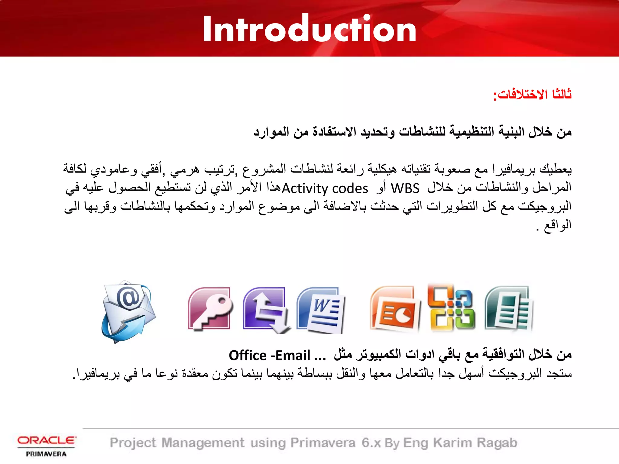 Introduction
‫اﻻﺧﺗﻼﻓﺎت‬ ‫ﺛﺎﻟﺛﺎ‬:
‫اﻟﻣوارد‬ ‫ﻣن‬ ‫اﻻﺳﺗﻔﺎدة‬ ‫وﺗﺣدﯾد‬ ‫ﻟﻠﻧﺷﺎطﺎت‬ ‫اﻟﺗﻧظﯾﻣﯾﺔ‬ ‫اﻟﺑﻧﯾﺔ‬ ‫ﺧﻼل‬ ‫ﻣن‬
‫اﻟﻣﺷروع‬ ‫ﻟﻧﺷﺎطﺎت‬ ‫راﺋﻌﺔ‬ ‫ھﯾﻛﻠﯾﺔ‬ ‫ﺗﻘﻧﯾﺎﺗﮫ‬ ‫ﺻﻌوﺑﺔ‬ ‫ﻣﻊ‬ ‫ﺑرﯾﻣﺎﻓﯾرا‬ ‫ﯾﻌطﯾك‬,‫ھرﻣﻲ‬ ‫ﺗرﺗﯾب‬,‫و‬ ‫أﻓﻘﻲ‬‫ﻟﻛﺎﻓﺔ‬ ‫ﻋﺎﻣودي‬
‫ﺧﻼل‬ ‫ﻣن‬ ‫واﻟﻧﺷﺎطﺎت‬ ‫اﻟﻣراﺣل‬WBS‫أو‬Activity codes‫ﻓﻲ‬ ‫ﻋﻠﯾﮫ‬ ‫اﻟﺣﺻول‬ ‫ﺗﺳﺗطﯾﻊ‬ ‫ﻟن‬ ‫اﻟذي‬ ‫اﻷﻣر‬ ‫ھذا‬
‫وﻗ‬ ‫ﺑﺎﻟﻧﺷﺎطﺎت‬ ‫وﺗﺣﻛﻣﮭﺎ‬ ‫اﻟﻣوارد‬ ‫ﻣوﺿوع‬ ‫اﻟﻰ‬ ‫ﺑﺎﻻﺿﺎﻓﺔ‬ ‫ﺣدﺛت‬ ‫اﻟﺗﻲ‬ ‫اﻟﺗطوﯾرات‬ ‫ﻛل‬ ‫ﻣﻊ‬ ‫اﻟﺑروﺟﯾﻛت‬‫اﻟﻰ‬ ‫رﺑﮭﺎ‬
‫اﻟواﻗﻊ‬.
‫ﻣﺛل‬ ‫اﻟﻛﻣﺑﯾوﺗر‬ ‫ادوات‬ ‫ﺑﺎﻗﻲ‬ ‫ﻣﻊ‬ ‫اﻟﺗواﻓﻘﯾﺔ‬ ‫ﺧﻼل‬ ‫ﻣن‬Office -Email ...
‫ﻓﻲ‬ ‫ﻣﺎ‬ ‫ﻧوﻋﺎ‬ ‫ﻣﻌﻘدة‬ ‫ﺗﻛون‬ ‫ﺑﯾﻧﻣﺎ‬ ‫ﺑﯾﻧﮭﻣﺎ‬ ‫ﺑﺑﺳﺎطﺔ‬ ‫واﻟﻧﻘل‬ ‫ﻣﻌﮭﺎ‬ ‫ﺑﺎﻟﺗﻌﺎﻣل‬ ‫ﺟدا‬ ‫أﺳﮭل‬ ‫اﻟﺑروﺟﯾﻛت‬ ‫ﺳﺗﺟد‬‫ﺑرﯾﻣﺎﻓﯾرا‬.
 