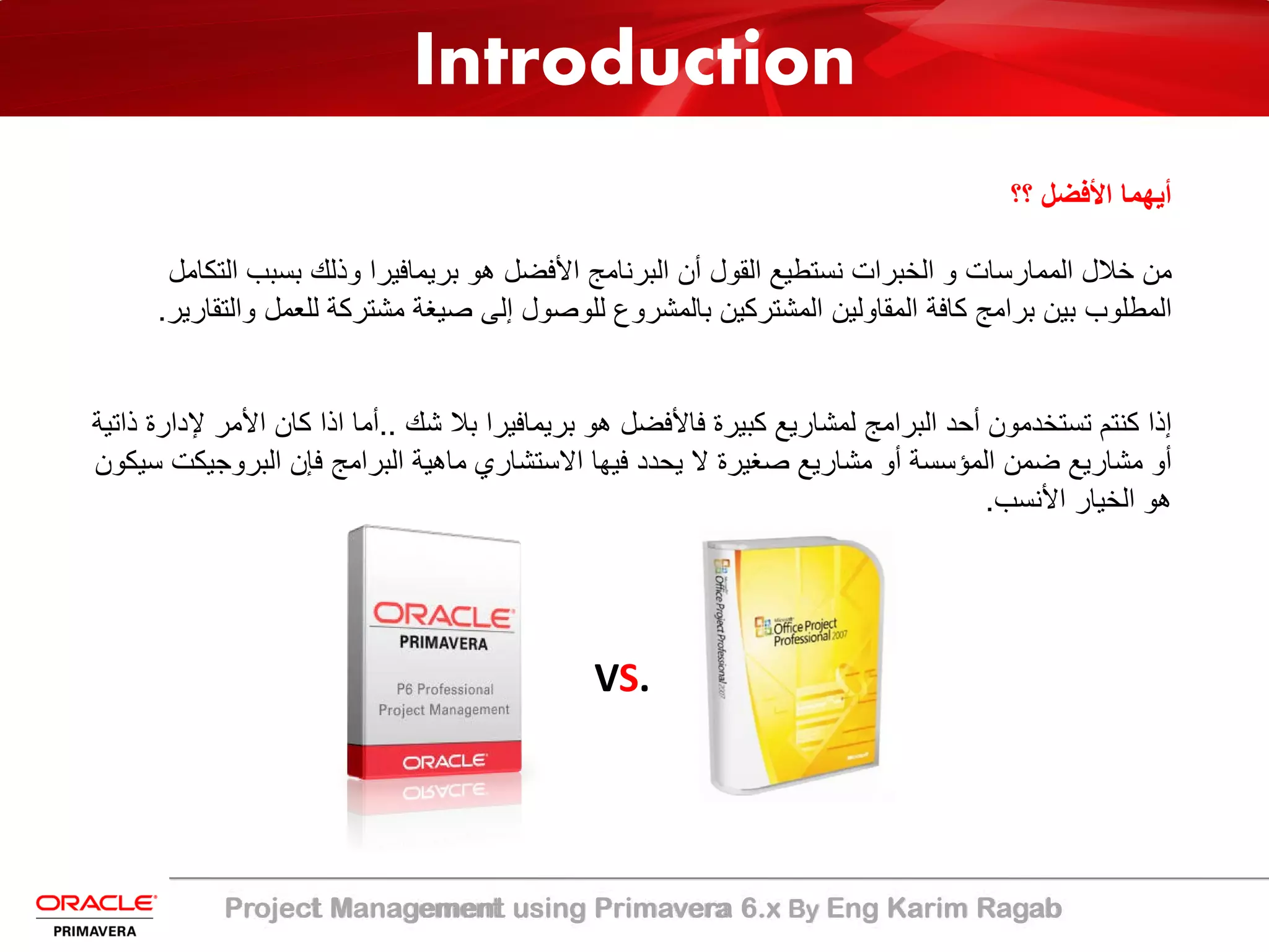 Project Management using Primavera 6.x By Eng Karim Ragab
Introduction
‫؟؟‬ ‫اﻷﻓﺿل‬ ‫أﯾﮭﻣﺎ‬
‫اﻟ‬ ‫ﺑﺳﺑب‬ ‫وذﻟك‬ ‫ﺑرﯾﻣﺎﻓﯾرا‬ ‫ھو‬ ‫اﻷﻓﺿل‬ ‫اﻟﺑرﻧﺎﻣﺞ‬ ‫أن‬ ‫اﻟﻘول‬ ‫ﻧﺳﺗطﯾﻊ‬ ‫اﻟﺧﺑرات‬ ‫و‬ ‫اﻟﻣﻣﺎرﺳﺎت‬ ‫ﺧﻼل‬ ‫ﻣن‬‫ﺗﻛﺎﻣل‬
‫و‬ ‫ﻟﻠﻌﻣل‬ ‫ﻣﺷﺗرﻛﺔ‬ ‫ﺻﯾﻐﺔ‬ ‫إﻟﻰ‬ ‫ﻟﻠوﺻول‬ ‫ﺑﺎﻟﻣﺷروع‬ ‫اﻟﻣﺷﺗرﻛﯾن‬ ‫اﻟﻣﻘﺎوﻟﯾن‬ ‫ﻛﺎﻓﺔ‬ ‫ﺑراﻣﺞ‬ ‫ﺑﯾن‬ ‫اﻟﻣطﻠوب‬‫اﻟﺗﻘﺎرﯾر‬.
‫ﺷك‬ ‫ﺑﻼ‬ ‫ﺑرﯾﻣﺎﻓﯾرا‬ ‫ھو‬ ‫ﻓﺎﻷﻓﺿل‬ ‫ﻛﺑﯾرة‬ ‫ﻟﻣﺷﺎرﯾﻊ‬ ‫اﻟﺑراﻣﺞ‬ ‫أﺣد‬ ‫ﺗﺳﺗﺧدﻣون‬ ‫ﻛﻧﺗم‬ ‫إذا‬..‫اﻷ‬ ‫ﻛﺎن‬ ‫اذا‬ ‫أﻣﺎ‬‫ذاﺗﯾﺔ‬ ‫ﻹدارة‬ ‫ﻣر‬
‫اﻟﺑروﺟﯾ‬ ‫ﻓﺈن‬ ‫اﻟﺑراﻣﺞ‬ ‫ﻣﺎھﯾﺔ‬ ‫اﻻﺳﺗﺷﺎري‬ ‫ﻓﯾﮭﺎ‬ ‫ﯾﺣدد‬ ‫ﻻ‬ ‫ﺻﻐﯾرة‬ ‫ﻣﺷﺎرﯾﻊ‬ ‫أو‬ ‫اﻟﻣؤﺳﺳﺔ‬ ‫ﺿﻣن‬ ‫ﻣﺷﺎرﯾﻊ‬ ‫أو‬‫ﺳﯾﻛون‬ ‫ﻛت‬
‫اﻷﻧﺳب‬ ‫اﻟﺧﯾﺎر‬ ‫ھو‬.
VS.
 