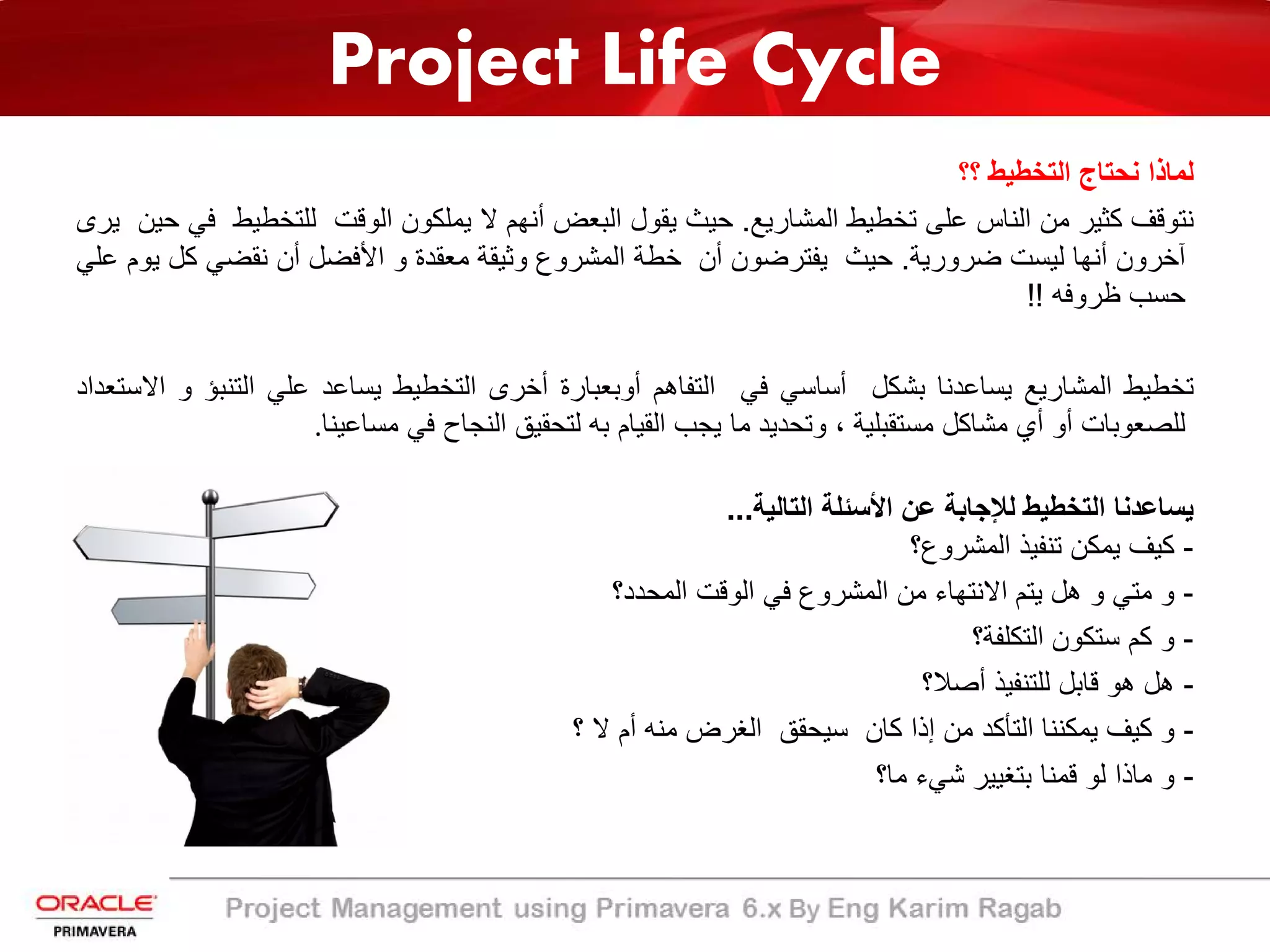 Project Life Cycle
‫ﻟﻣﺎذا‬‫ﻧﺣﺗﺎج‬‫اﻟﺗﺧطﯾط‬‫؟؟‬
‫ﻧﺗوﻗف‬‫ﻛﺛﯾر‬‫ﻣن‬‫اﻟﻧﺎس‬‫ﻋﻠﻰ‬‫ﺗﺧطﯾط‬‫اﻟﻣﺷﺎرﯾﻊ‬.‫ﺣﯾث‬‫ﯾﻘول‬‫اﻟﺑﻌض‬‫أﻧﮭم‬‫ﻻ‬‫ﯾﻣﻠﻛون‬‫اﻟوﻗت‬‫ﻟﻠﺗﺧطﯾ‬‫ط‬‫ﻓﻲ‬‫ﺣﯾن‬‫ﯾرى‬
‫آﺧرون‬‫أﻧﮭﺎ‬‫ﻟﯾﺳت‬‫ﺿرورﯾﺔ‬.‫ﺣﯾث‬‫ﯾﻔﺗرﺿون‬‫أن‬‫ﺧطﺔ‬‫اﻟﻣﺷروع‬‫وﺛﯾﻘﺔ‬‫ﻣﻌﻘدة‬‫و‬‫اﻷﻓﺿل‬‫أن‬‫ﻧﻘﺿﻲ‬‫ﻛ‬‫ل‬‫ﯾوم‬‫ﻋﻠﻲ‬
‫ﺣﺳب‬‫ظروﻓﮫ‬!!
‫ﺗﺧطﯾط‬‫اﻟﻣﺷﺎرﯾﻊ‬‫ﯾﺳﺎﻋدﻧﺎ‬‫ﺑﺷﻛل‬‫أﺳﺎﺳﻲ‬‫ﻓﻲ‬‫اﻟﺗﻔﺎھم‬‫أوﺑﻌﺑﺎرة‬‫أﺧرى‬‫اﻟﺗﺧطﯾط‬‫ﯾﺳﺎﻋد‬‫ﻋﻠﻲ‬‫اﻟﺗﻧﺑ‬‫ؤ‬‫و‬‫اﻻﺳﺗﻌداد‬
‫ﻟﻠﺻﻌوﺑﺎت‬‫أو‬‫أي‬‫ﻣﺷﺎﻛل‬‫ﻣﺳﺗﻘﺑﻠﯾﺔ‬،‫وﺗﺣدﯾد‬‫ﻣﺎ‬‫ﯾﺟب‬‫اﻟﻘﯾﺎم‬‫ﺑﮫ‬‫ﻟﺗﺣﻘﯾﻖ‬‫اﻟﻧﺟﺎح‬‫ﻓﻲ‬‫ﻣﺳﺎﻋﯾﻧﺎ‬.
‫اﻟﺗﺎﻟﯾﺔ‬ ‫اﻷﺳﺋﻠﺔ‬ ‫ﻋن‬ ‫ﻟﻺﺟﺎﺑﺔ‬ ‫اﻟﺗﺧطﯾط‬ ‫ﯾﺳﺎﻋدﻧﺎ‬...
-‫اﻟﻣﺷروع؟‬ ‫ﺗﻧﻔﯾذ‬ ‫ﯾﻣﻛن‬ ‫ﻛﯾف‬
-‫و‬‫ﻣﺗﻲ‬‫و‬‫ھل‬‫ﯾﺗم‬‫اﻻﻧﺗﮭﺎء‬‫ﻣن‬‫اﻟﻣﺷروع‬‫ﻓﻲ‬‫اﻟوﻗت‬‫اﻟﻣﺣدد؟‬
-‫و‬‫ﻛم‬‫ﺳﺗﻛون‬‫اﻟﺗﻛﻠﻔﺔ؟‬
-‫ھل‬‫ھو‬‫ﻗﺎﺑل‬‫ﻟﻠﺗﻧﻔﯾذ‬‫أﺻﻼ؟‬
-‫و‬‫ﻛﯾف‬‫ﯾﻣﻛﻧﻧﺎ‬‫اﻟﺗﺄﻛد‬‫ﻣن‬‫إذا‬‫ﻛﺎن‬‫ﺳﯾﺣﻘﻖ‬‫اﻟﻐرض‬‫ﻣﻧﮫ‬‫أم‬‫ﻻ‬‫؟‬
-‫و‬‫ﻣﺎذا‬‫ﻟو‬‫ﻗﻣﻧﺎ‬‫ﺑﺗﻐﯾﯾر‬‫ﺷﻲء‬‫ﻣﺎ؟‬
 