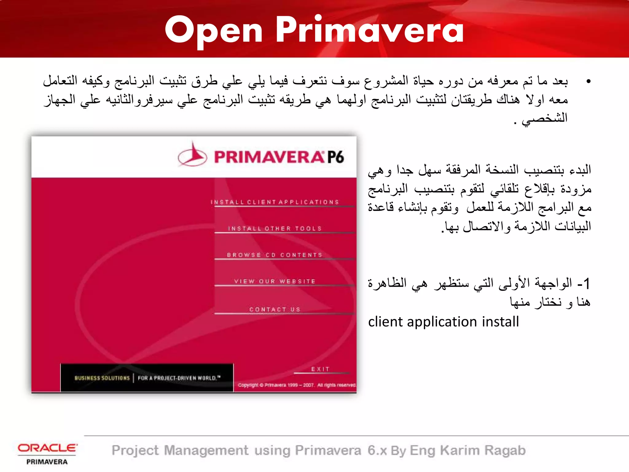 Open Primavera
•‫ﺑﻌد‬‫ﻣﺎ‬‫ﺗم‬‫ﻣﻌرﻓﮫ‬‫ﻣن‬‫دوره‬‫ﺣﯾﺎة‬‫اﻟﻣﺷروع‬‫ﺳوف‬‫ﻧﺗﻌرف‬‫ﻓﯾﻣﺎ‬‫ﯾﻠﻲ‬‫ﻋﻠﻲ‬‫طرق‬‫ﺗﺛﺑﯾت‬‫اﻟﺑرﻧﺎﻣﺞ‬‫وﻛ‬‫ﯾﻔﮫ‬‫اﻟﺗﻌﺎﻣل‬
‫ﻣﻌﮫ‬‫اوﻻ‬‫ھﻧﺎك‬‫طرﯾﻘﺗﺎن‬‫ﻟﺗﺛﺑﯾت‬‫اﻟﺑرﻧﺎﻣﺞ‬‫اوﻟﮭﻣﺎ‬‫ھﻲ‬‫طرﯾﻘﮫ‬‫ﺗﺛﺑﯾت‬‫اﻟﺑرﻧﺎﻣﺞ‬‫ﻋﻠﻲ‬‫ﺳﯾرﻓر‬‫واﻟﺛ‬‫ﺎﻧﯾﮫ‬‫ﻋﻠﻲ‬‫اﻟﺟﮭﺎز‬
‫اﻟﺷﺧﺻﻲ‬.
‫اﻟﺑدء‬‫ﺑﺗﻧﺻﯾب‬‫اﻟﻧﺳﺧﺔ‬‫اﻟﻣرﻓﻘﺔ‬‫ﺳﮭل‬‫ﺟ‬‫دا‬‫وھﻲ‬
‫ﻣزودة‬‫ﺑﺈﻗﻼع‬‫ﺗﻠﻘﺎﺋﻲ‬‫ﻟﺗﻘوم‬‫ﺑﺗﻧﺻﯾب‬‫اﻟﺑرﻧﺎﻣﺞ‬
‫ﻣﻊ‬‫اﻟﺑراﻣﺞ‬‫اﻟﻼزﻣﺔ‬‫ﻟﻠﻌﻣل‬‫وﺗﻘوم‬‫ﺑﺈﻧﺷﺎء‬‫ﻗﺎﻋد‬‫ة‬
‫اﻟﺑﯾﺎﻧﺎت‬‫اﻟﻼزﻣﺔ‬‫واﻻﺗﺻﺎل‬‫ﺑﮭﺎ‬.
1-‫اﻟواﺟﮭﺔ‬‫اﻷوﻟﻰ‬‫اﻟﺗﻲ‬‫ﺳﺗظﮭر‬‫ھﻲ‬‫اﻟظﺎھرة‬
‫ھﻧﺎ‬‫و‬‫ﻧﺧﺗﺎر‬‫ﻣﻧﮭﺎ‬
installclient application
 