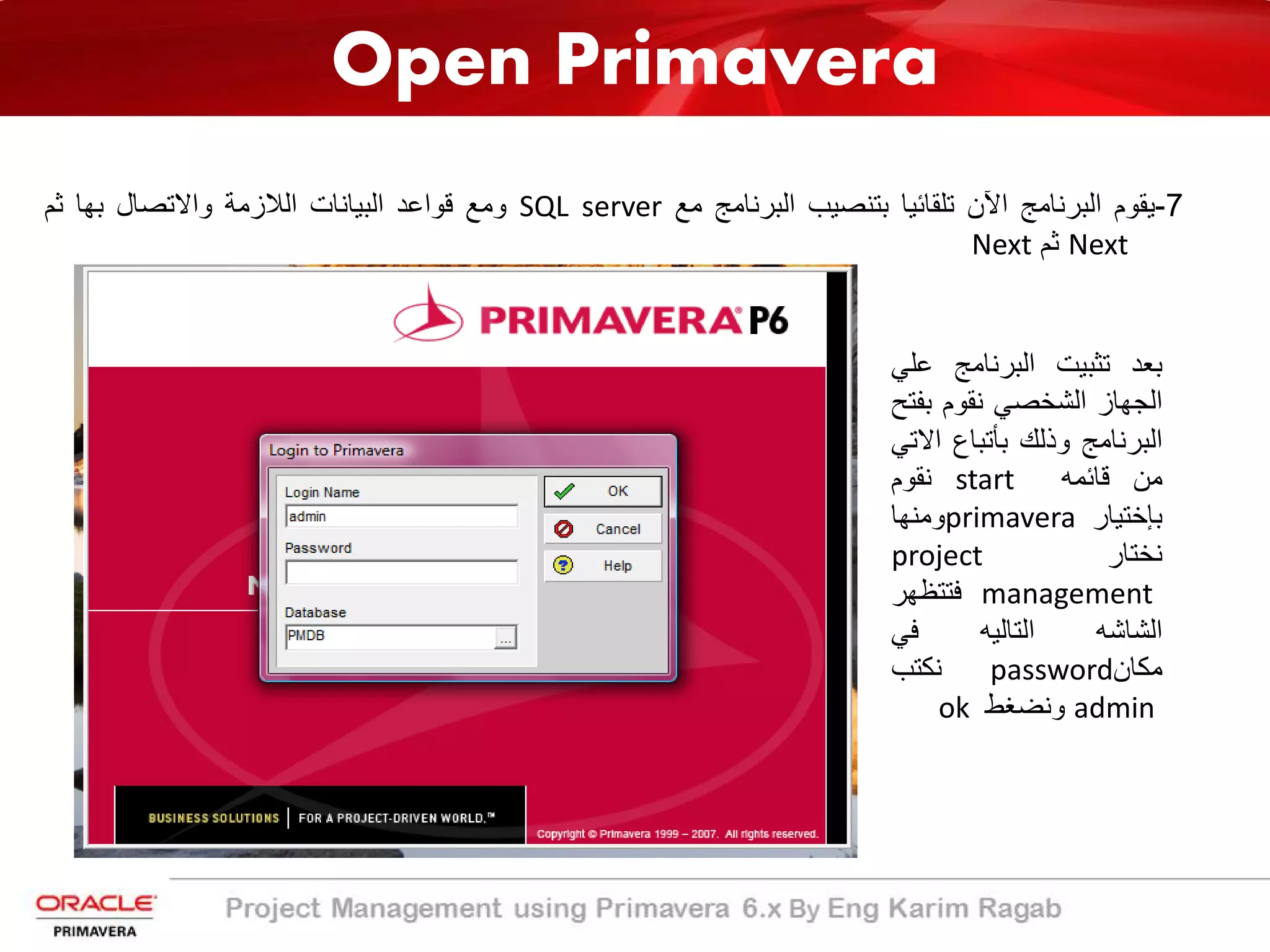 Open Primavera
‫ﺑﻌد‬‫ﺗﺛﺑﯾت‬‫اﻟﺑرﻧﺎﻣﺞ‬‫ﻋ‬‫ﻠﻲ‬
‫اﻟﺟﮭﺎز‬‫اﻟﺷﺧﺻﻲ‬‫ﻧﻘوم‬‫ﺑﻔﺗ‬‫ﺢ‬
‫اﻟﺑرﻧﺎﻣﺞ‬‫وذﻟك‬‫ﺑﺄﺗﺑﺎع‬‫اﻻ‬‫ﺗﻲ‬
‫ﻣن‬‫ﻗﺎﺋﻣﮫ‬start‫ﻧﻘوم‬
‫ﺑﺈﺧﺗﯾﺎر‬primavera‫وﻣﻧﮭﺎ‬
‫ﻧﺧﺗﺎر‬project
management‫ﻓﺗﺗظﮭر‬
‫اﻟﺷﺎﺷﮫ‬‫اﻟﺗﺎﻟﯾﮫ‬‫ﻓﻲ‬
‫ﻣﻛﺎن‬password‫ﻧﻛﺗب‬
admin‫وﻧﺿﻐط‬ok
7-‫ﯾﻘوم‬‫اﻟﺑرﻧﺎﻣﺞ‬‫اﻵن‬‫ﺗﻠﻘﺎﺋﯾﺎ‬‫ﺑﺗﻧﺻﯾب‬‫اﻟﺑرﻧﺎﻣﺞ‬‫ﻣﻊ‬SQL server‫وﻣﻊ‬‫ﻗواﻋد‬‫اﻟﺑﯾﺎﻧﺎت‬‫اﻟﻼزﻣﺔ‬‫واﻻﺗﺻﺎل‬‫ﺑﮭﺎ‬‫ﺛم‬
Next‫ﺛم‬Next
 