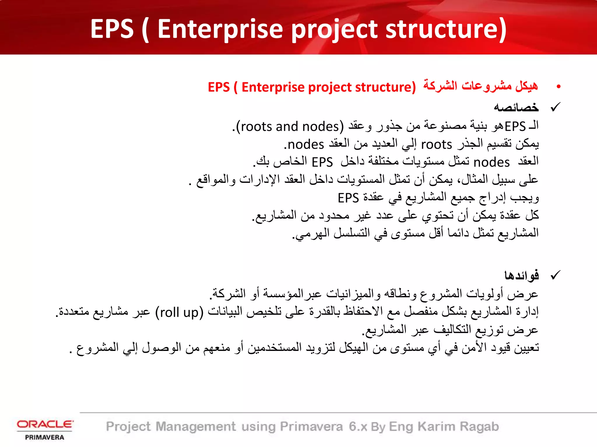 EPS ( Enterprise project structure)
•‫اﻟﺷرﻛﺔ‬ ‫ﻣﺷروﻋﺎت‬ ‫ھﯾﻛل‬EPS ( Enterprise project structure)
‫ﺧﺻﺎﺋﺻﮫ‬
‫اﻟـ‬EPS‫وﻋﻘد‬ ‫ﺟذور‬ ‫ﻣن‬ ‫ﻣﺻﻧوﻋﺔ‬ ‫ﺑﻧﯾﺔ‬ ‫ھو‬)roots and nodes.(
‫اﻟﺟذر‬ ‫ﺗﻘﺳﯾم‬ ‫ﯾﻣﻛن‬roots‫اﻟﻌﻘد‬ ‫ﻣن‬ ‫اﻟﻌدﯾد‬ ‫إﻟﻲ‬nodes.
‫اﻟﻌﻘد‬nodes‫داﺧل‬ ‫ﻣﺧﺗﻠﻔﺔ‬ ‫ﻣﺳﺗوﯾﺎت‬ ‫ﺗﻣﺛل‬EPS‫ﺑك‬ ‫اﻟﺧﺎص‬.
‫واﻟﻣواﻗﻊ‬ ‫اﻹدارات‬ ‫اﻟﻌﻘد‬ ‫داﺧل‬ ‫اﻟﻣﺳﺗوﯾﺎت‬ ‫ﺗﻣﺛل‬ ‫أن‬ ‫ﯾﻣﻛن‬ ،‫اﻟﻣﺛﺎل‬ ‫ﺳﺑﯾل‬ ‫ﻋﻠﻰ‬.
‫ﻋﻘدة‬ ‫ﻓﻲ‬ ‫اﻟﻣﺷﺎرﯾﻊ‬ ‫ﺟﻣﯾﻊ‬ ‫إدراج‬ ‫وﯾﺟب‬EPS
‫اﻟﻣﺷﺎرﯾﻊ‬ ‫ﻣن‬ ‫ﻣﺣدود‬ ‫ﻏﯾر‬ ‫ﻋدد‬ ‫ﻋﻠﻰ‬ ‫ﺗﺣﺗوي‬ ‫أن‬ ‫ﯾﻣﻛن‬ ‫ﻋﻘدة‬ ‫ﻛل‬.
‫اﻟﮭرﻣﻲ‬ ‫اﻟﺗﺳﻠﺳل‬ ‫ﻓﻲ‬ ‫ﻣﺳﺗوى‬ ‫أﻗل‬ ‫داﺋﻣﺎ‬ ‫ﺗﻣﺛل‬ ‫اﻟﻣﺷﺎرﯾﻊ‬.
‫ﻓواﺋدھﺎ‬
‫اﻟﺷرﻛﺔ‬ ‫أو‬ ‫ﻋﺑراﻟﻣؤﺳﺳﺔ‬ ‫واﻟﻣﯾزاﻧﯾﺎت‬ ‫وﻧطﺎﻗﮫ‬ ‫اﻟﻣﺷروع‬ ‫أوﻟوﯾﺎت‬ ‫ﻋرض‬.
‫اﻟﺑﯾﺎﻧﺎت‬ ‫ﺗﻠﺧﯾص‬ ‫ﻋﻠﻰ‬ ‫ﺑﺎﻟﻘدرة‬ ‫اﻻﺣﺗﻔﺎظ‬ ‫ﻣﻊ‬ ‫ﻣﻧﻔﺻل‬ ‫ﺑﺷﻛل‬ ‫اﻟﻣﺷﺎرﯾﻊ‬ ‫إدارة‬)roll up(‫ﻣﺗﻌددة‬ ‫ﻣﺷﺎرﯾﻊ‬ ‫ﻋﺑر‬.
‫اﻟﻣﺷﺎرﯾﻊ‬ ‫ﻋﺑر‬ ‫اﻟﺗﻛﺎﻟﯾف‬ ‫ﺗوزﯾﻊ‬ ‫ﻋرض‬.
‫اﻟﻣ‬ ‫إﻟﻲ‬ ‫اﻟوﺻول‬ ‫ﻣن‬ ‫ﻣﻧﻌﮭم‬ ‫أو‬ ‫اﻟﻣﺳﺗﺧدﻣﯾن‬ ‫ﻟﺗزوﯾد‬ ‫اﻟﮭﯾﻛل‬ ‫ﻣن‬ ‫ﻣﺳﺗوى‬ ‫أي‬ ‫ﻓﻲ‬ ‫اﻷﻣن‬ ‫ﻗﯾود‬ ‫ﺗﻌﯾﯾن‬‫ﺷروع‬.
 