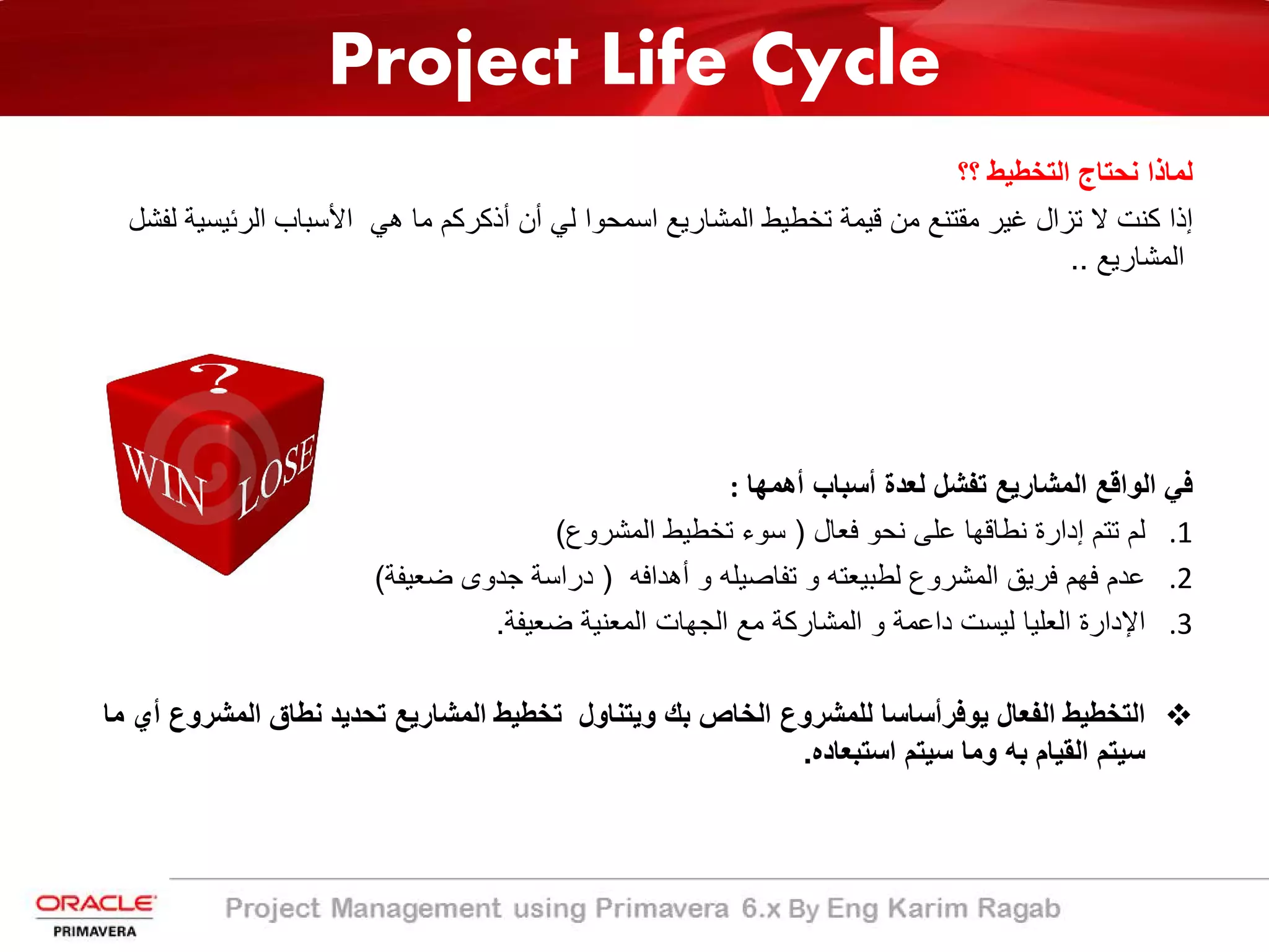 Project Life Cycle
‫؟؟‬ ‫اﻟﺗﺧطﯾط‬ ‫ﻧﺣﺗﺎج‬ ‫ﻟﻣﺎذا‬
‫اﻟرﺋﯾﺳﯾ‬ ‫اﻷﺳﺑﺎب‬ ‫ھﻲ‬ ‫ﻣﺎ‬ ‫أذﻛرﻛم‬ ‫أن‬ ‫ﻟﻲ‬ ‫اﺳﻣﺣوا‬ ‫اﻟﻣﺷﺎرﯾﻊ‬ ‫ﺗﺧطﯾط‬ ‫ﻗﯾﻣﺔ‬ ‫ﻣن‬ ‫ﻣﻘﺗﻧﻊ‬ ‫ﻏﯾر‬ ‫ﺗزال‬ ‫ﻻ‬ ‫ﻛﻧت‬ ‫إذا‬‫ﻟﻔﺷل‬ ‫ﺔ‬
‫اﻟﻣﺷﺎرﯾﻊ‬..
‫اﻟواﻗﻊ‬ ‫ﻓﻲ‬‫اﻟ‬‫أھﻣﮭﺎ‬ ‫أﺳﺑﺎب‬ ‫ﻟﻌدة‬ ‫ﺗﻔﺷل‬ ‫ﻣﺷﺎرﯾﻊ‬:
.1‫ﻓﻌﺎل‬ ‫ﻧﺣو‬ ‫ﻋﻠﻰ‬ ‫ﻧطﺎﻗﮭﺎ‬ ‫إدارة‬ ‫ﺗﺗم‬ ‫ﻟم‬)‫اﻟﻣﺷروع‬ ‫ﺗﺧطﯾط‬ ‫ﺳوء‬(
.2‫أھداﻓﮫ‬ ‫و‬ ‫ﺗﻔﺎﺻﯾﻠﮫ‬ ‫و‬ ‫ﻟطﺑﯾﻌﺗﮫ‬ ‫اﻟﻣﺷروع‬ ‫ﻓرﯾﻖ‬ ‫ﻓﮭم‬ ‫ﻋدم‬)‫ﺿﻌﯾﻔﺔ‬ ‫ﺟدوى‬ ‫دراﺳﺔ‬(
.3‫ﺿﻌﯾﻔﺔ‬ ‫اﻟﻣﻌﻧﯾﺔ‬ ‫اﻟﺟﮭﺎت‬ ‫ﻣﻊ‬ ‫اﻟﻣﺷﺎرﻛﺔ‬ ‫و‬ ‫داﻋﻣﺔ‬ ‫ﻟﯾﺳت‬ ‫اﻟﻌﻠﯾﺎ‬ ‫اﻹدارة‬.
‫اﻟﻔﻌﺎل‬ ‫اﻟﺗﺧطﯾط‬‫ﯾوﻓر‬‫اﻟﻣﺷر‬ ‫ﻧطﺎق‬ ‫ﺗﺣدﯾد‬ ‫اﻟﻣﺷﺎرﯾﻊ‬ ‫ﺗﺧطﯾط‬ ‫وﯾﺗﻧﺎول‬ ‫ﺑك‬ ‫اﻟﺧﺎص‬ ‫ﻟﻠﻣﺷروع‬ ‫أﺳﺎﺳﺎ‬‫ﻣﺎ‬ ‫أي‬ ‫وع‬
‫ﺑﮫ‬ ‫اﻟﻘﯾﺎم‬ ‫ﺳﯾﺗم‬‫اﺳﺗﺑﻌﺎده‬ ‫ﺳﯾﺗم‬ ‫وﻣﺎ‬.
 