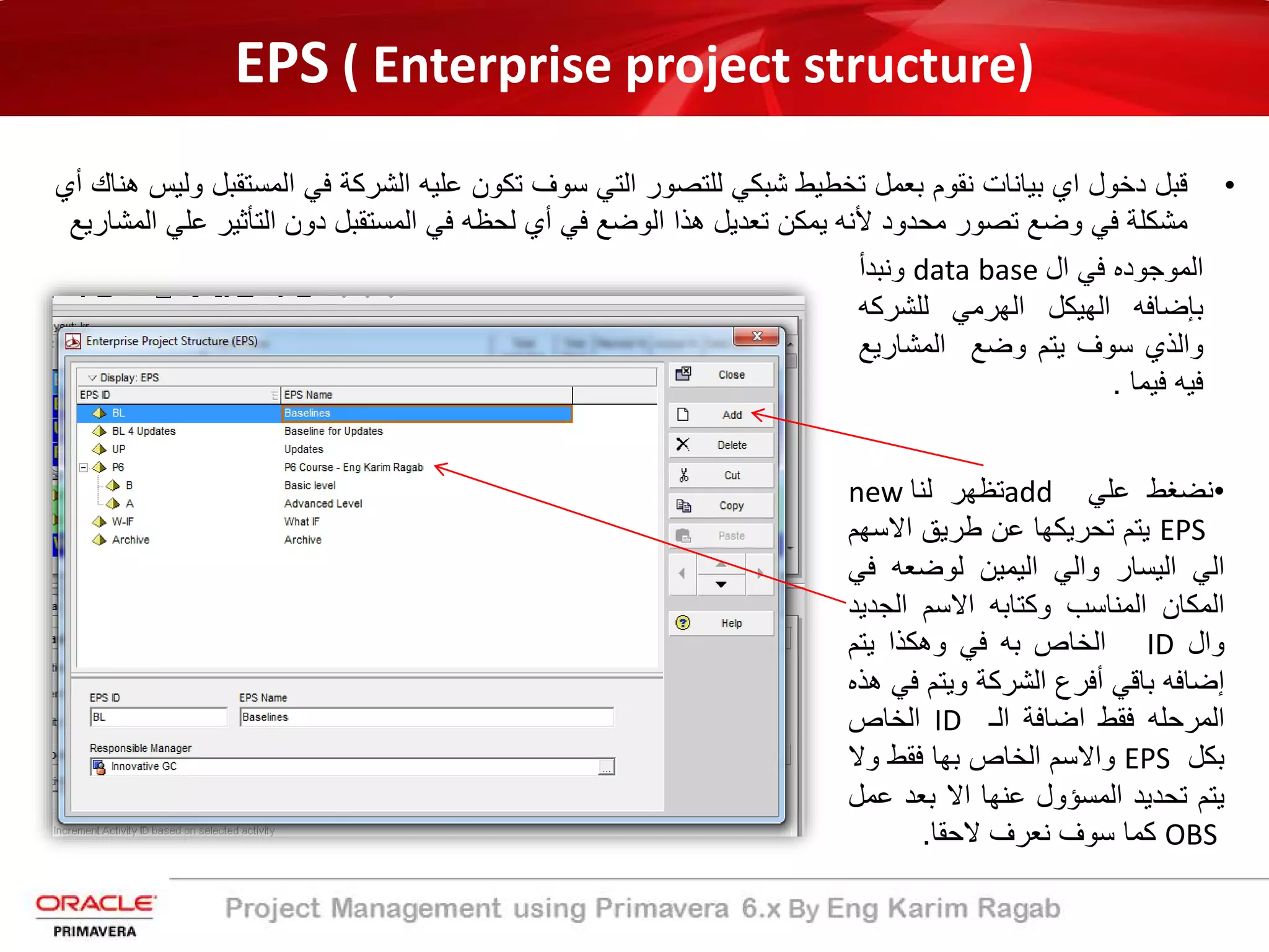 EPS ( Enterprise project structure)
•‫ﻗﺑل‬‫دﺧول‬‫اي‬‫ﺑﯾﺎﻧﺎت‬‫ﻧﻘوم‬‫ﺑﻌﻣل‬‫ﺗﺧطﯾط‬‫ﺷﺑﻛﻲ‬‫ﻟﻠﺗﺻور‬‫اﻟﺗﻲ‬‫ﺳوف‬‫ﺗﻛون‬‫ﻋﻠﯾﮫ‬‫اﻟﺷرﻛ‬‫ﺔ‬‫ﻓﻲ‬‫اﻟﻣﺳﺗ‬‫ﻘﺑل‬‫وﻟﯾس‬‫ھﻧﺎك‬‫أ‬‫ي‬
‫ﻣﺷﻛﻠ‬‫ﺔ‬‫ﻓﻲ‬‫وﺿﻊ‬‫ﺗﺻور‬‫ﻣﺣدود‬‫ﻷﻧﮫ‬‫ﯾﻣﻛن‬‫ﺗﻌدﯾل‬‫ھذا‬‫اﻟوﺿﻊ‬‫ﻓﻲ‬‫أ‬‫ي‬‫ﻟﺣظﮫ‬‫ﻓﻲ‬‫اﻟﻣﺳﺗﻘﺑل‬‫دون‬‫اﻟﺗﺄﺛﯾر‬‫ﻋ‬‫ﻠﻲ‬‫اﻟﻣﺷﺎرﯾﻊ‬
•‫ﻧﺿﻐط‬‫ﻋﻠﻲ‬add‫ﺗظﮭر‬‫ﻟﻧﺎ‬new
EPS‫ﯾﺗم‬‫ﺗﺣرﯾﻛﮭﺎ‬‫ﻋن‬‫طرﯾﻖ‬‫اﻻﺳ‬‫ﮭم‬
‫اﻟﻲ‬‫اﻟﯾﺳﺎر‬‫واﻟﻲ‬‫اﻟﯾﻣﯾن‬‫ﻟوﺿﻌﮫ‬‫ﻓ‬‫ﻲ‬
‫اﻟﻣﻛﺎن‬‫اﻟﻣﻧﺎﺳب‬‫وﻛﺗﺎﺑﮫ‬‫اﻻﺳم‬‫اﻟﺟد‬‫ﯾد‬
‫وال‬ID‫اﻟﺧﺎص‬‫ﺑﮫ‬‫ﻓﻲ‬‫وھﻛذا‬‫ﯾﺗم‬
‫إ‬‫ﺿﺎﻓﮫ‬‫ﺑﺎﻗﻲ‬‫أ‬‫ﻓرع‬‫اﻟﺷرﻛ‬‫ﺔ‬‫وﯾﺗم‬‫ﻓ‬‫ﻲ‬‫ھذه‬
‫اﻟﻣرﺣﻠﮫ‬‫ﻓﻘط‬‫اﺿﺎﻓ‬‫ﺔ‬‫اﻟ‬‫ـ‬ID‫اﻟﺧﺎص‬
‫ﺑﻛل‬EPS‫واﻻﺳم‬‫اﻟﺧﺎص‬‫ﺑﮭﺎ‬‫ﻓﻘط‬‫وﻻ‬
‫ﯾﺗم‬‫ﺗﺣدﯾد‬‫اﻟﻣﺳؤول‬‫ﻋﻧﮭﺎ‬‫اﻻ‬‫ﺑﻌد‬‫ﻋ‬‫ﻣل‬
OBS‫ﻛﻣﺎ‬‫ﺳوف‬‫ﻧﻌرف‬‫ﻻﺣﻘﺎ‬.
‫اﻟﻣوﺟوده‬‫ﻓﻲ‬‫ال‬data base‫وﻧﺑدأ‬
‫ﺑﺈﺿﺎﻓﮫ‬‫اﻟﮭﯾﻛل‬‫اﻟﮭرﻣﻲ‬‫ﻟﻠﺷرﻛ‬‫ﮫ‬
‫واﻟذي‬‫ﺳوف‬‫ﯾﺗم‬‫وﺿﻊ‬‫اﻟﻣﺷﺎرﯾ‬‫ﻊ‬
‫ﻓﯾﮫ‬‫ﻓﯾﻣﺎ‬.
 
