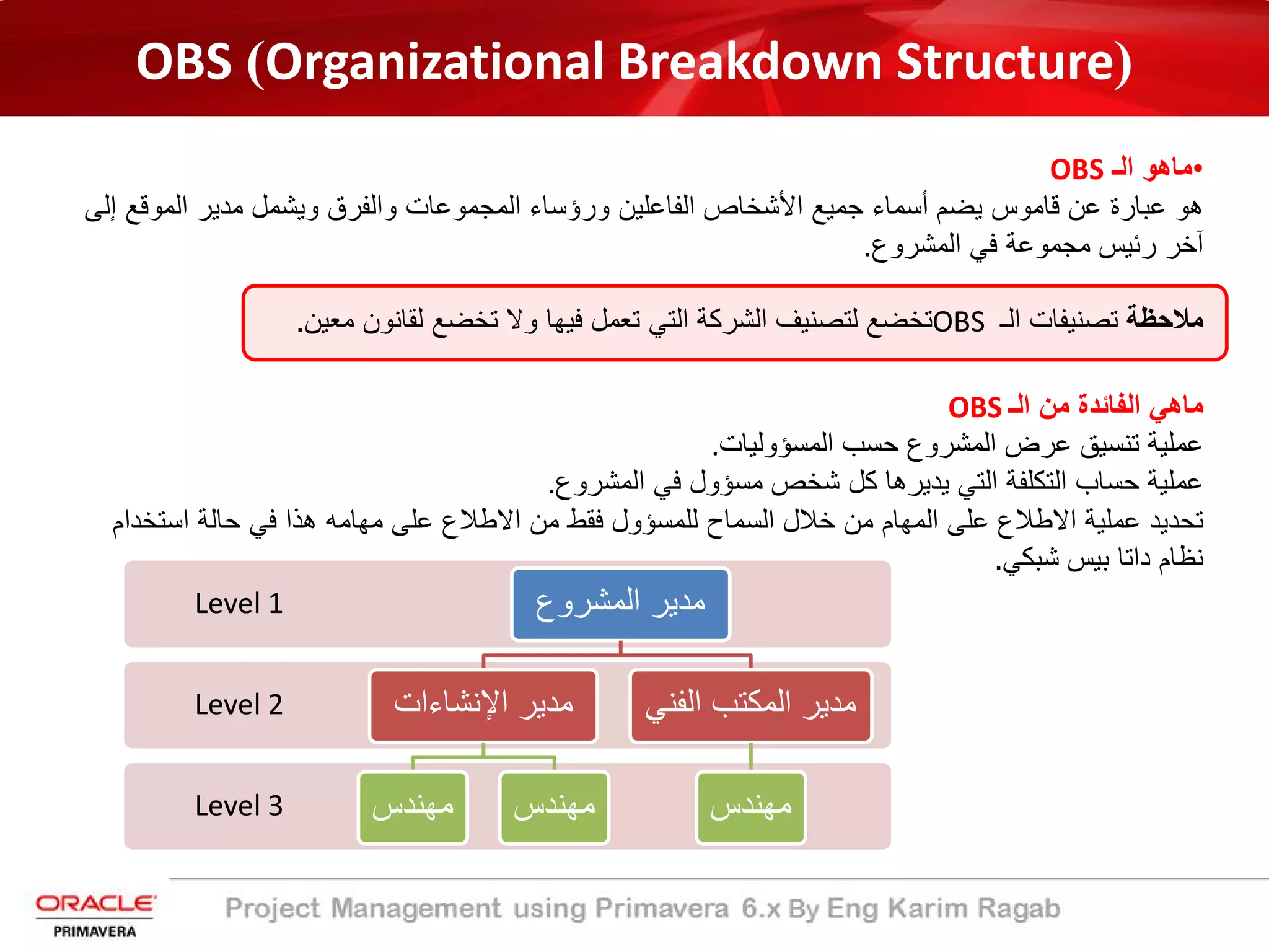 OBS (Organizational Breakdown Structure)
•‫اﻟـ‬ ‫ﻣﺎھو‬OBS
‫اﻟﻣوﻗ‬ ‫ﻣدﯾر‬ ‫وﯾﺷﻣل‬ ‫واﻟﻔرق‬ ‫اﻟﻣﺟﻣوﻋﺎت‬ ‫ورؤﺳﺎء‬ ‫اﻟﻔﺎﻋﻠﯾن‬ ‫اﻷﺷﺧﺎص‬ ‫ﺟﻣﯾﻊ‬ ‫أﺳﻣﺎء‬ ‫ﯾﺿم‬ ‫ﻗﺎﻣوس‬ ‫ﻋن‬ ‫ﻋﺑﺎرة‬ ‫ھو‬‫إﻟﻰ‬ ‫ﻊ‬
‫اﻟﻣﺷروع‬ ‫ﻓﻲ‬ ‫ﻣﺟﻣوﻋﺔ‬ ‫رﺋﯾس‬ ‫آﺧر‬.
‫ﻣﻼﺣظﺔ‬‫اﻟـ‬ ‫ﺗﺻﻧﯾﻔﺎت‬OBS‫ﻣﻌﯾن‬ ‫ﻟﻘﺎﻧون‬ ‫ﺗﺧﺿﻊ‬ ‫وﻻ‬ ‫ﻓﯾﮭﺎ‬ ‫ﺗﻌﻣل‬ ‫اﻟﺗﻲ‬ ‫اﻟﺷرﻛﺔ‬ ‫ﻟﺗﺻﻧﯾف‬ ‫ﺗﺧﺿﻊ‬.
‫اﻟـ‬ ‫ﻣن‬ ‫اﻟﻔﺎﺋدة‬ ‫ﻣﺎھﻲ‬OBS
‫اﻟﻣﺳؤوﻟﯾﺎت‬ ‫ﺣﺳب‬ ‫اﻟﻣﺷروع‬ ‫ﻋرض‬ ‫ﺗﻧﺳﯾﻖ‬ ‫ﻋﻣﻠﯾﺔ‬.
‫اﻟﻣﺷروع‬ ‫ﻓﻲ‬ ‫ﻣﺳؤول‬ ‫ﺷﺧص‬ ‫ﻛل‬ ‫ﯾدﯾرھﺎ‬ ‫اﻟﺗﻲ‬ ‫اﻟﺗﻛﻠﻔﺔ‬ ‫ﺣﺳﺎب‬ ‫ﻋﻣﻠﯾﺔ‬.
‫اﺳﺗﺧ‬ ‫ﺣﺎﻟﺔ‬ ‫ﻓﻲ‬ ‫ھذا‬ ‫ﻣﮭﺎﻣﮫ‬ ‫ﻋﻠﻰ‬ ‫اﻻطﻼع‬ ‫ﻣن‬ ‫ﻓﻘط‬ ‫ﻟﻠﻣﺳؤول‬ ‫اﻟﺳﻣﺎح‬ ‫ﺧﻼل‬ ‫ﻣن‬ ‫اﻟﻣﮭﺎم‬ ‫ﻋﻠﻰ‬ ‫اﻻطﻼع‬ ‫ﻋﻣﻠﯾﺔ‬ ‫ﺗﺣدﯾد‬‫دام‬
‫ﺷﺑﻛﻲ‬ ‫ﺑﯾس‬ ‫داﺗﺎ‬ ‫ﻧظﺎم‬.
Level 3
Level 2
Level 1 ‫اﻟﻣﺷروع‬ ‫ﻣدﯾر‬
‫اﻹﻧﺷﺎءات‬ ‫ﻣدﯾر‬
‫ﻣﮭﻧدس‬ ‫ﻣﮭﻧدس‬
‫اﻟﻔﻧ‬ ‫اﻟﻣﻛﺗب‬ ‫ﻣدﯾر‬‫ﻲ‬
‫ﻣﮭﻧدس‬
 