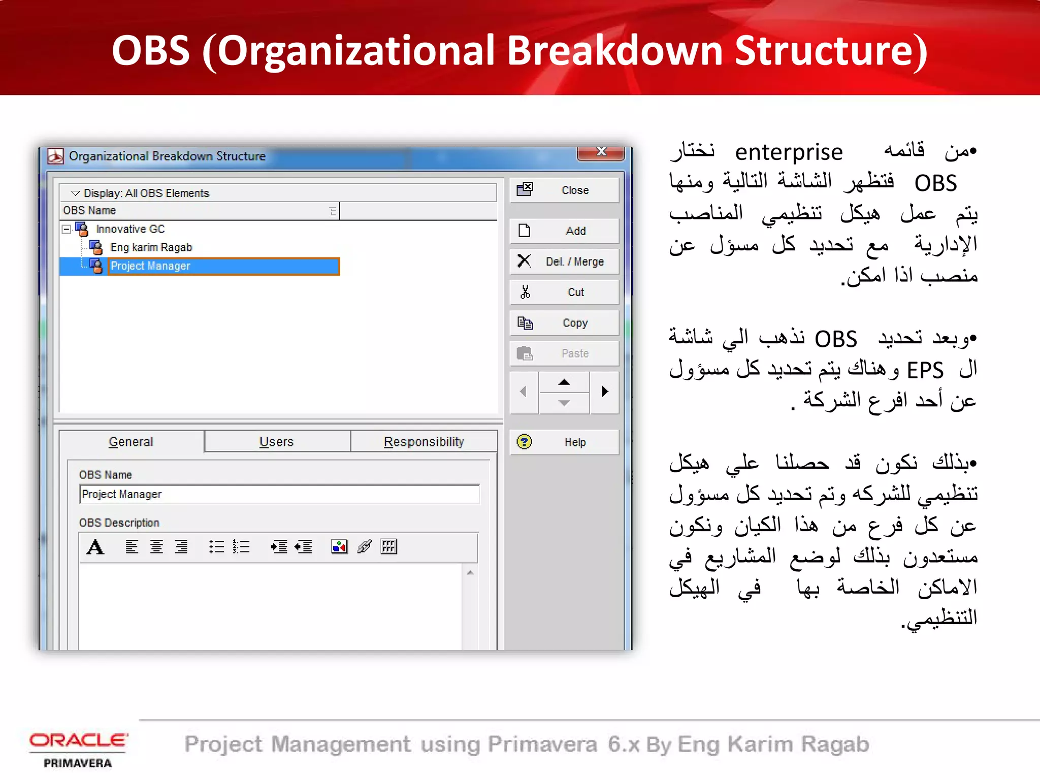 •‫ﻣن‬‫ﻗﺎﺋﻣﮫ‬enterprise‫ﻧﺧﺗﺎر‬
OBS‫ﻓﺗظﮭر‬‫اﻟﺷﺎﺷﺔ‬‫اﻟﺗﺎﻟﯾ‬‫ﺔ‬‫وﻣﻧ‬‫ﮭﺎ‬
‫ﯾﺗم‬‫ﻋﻣل‬‫ھﯾﻛل‬‫ﺗﻧظﯾﻣﻲ‬‫اﻟﻣﻧﺎﺻب‬
‫اﻹ‬‫دارﯾ‬‫ﺔ‬‫ﻣﻊ‬‫ﺗﺣدﯾد‬‫ﻛل‬‫ﻣﺳؤل‬‫ﻋن‬
‫ﻣﻧﺻب‬‫اذا‬‫اﻣﻛن‬.
•‫وﺑﻌد‬‫ﺗﺣدﯾد‬OBS‫ﻧذھب‬‫اﻟﻲ‬‫ﺷﺎﺷﺔ‬
‫ال‬EPS‫وھﻧﺎك‬‫ﯾﺗم‬‫ﺗﺣدﯾد‬‫ﻛل‬‫ﻣﺳؤو‬‫ل‬
‫ﻋن‬‫أ‬‫ﺣد‬‫اﻓرع‬‫اﻟﺷرﻛ‬‫ﺔ‬.
•‫ﺑذﻟك‬‫ﻧﻛون‬‫ﻗد‬‫ﺣﺻﻠﻧﺎ‬‫ﻋﻠﻲ‬‫ھﯾﻛل‬
‫ﺗﻧظﯾﻣﻲ‬‫ﻟﻠﺷرﻛﮫ‬‫وﺗم‬‫ﺗﺣدﯾد‬‫ﻛل‬‫ﻣ‬‫ﺳؤول‬
‫ﻋن‬‫ﻛل‬‫ﻓرع‬‫ﻣن‬‫ھذا‬‫اﻟﻛﯾﺎن‬‫وﻧﻛون‬
‫ﻣﺳﺗﻌدون‬‫ﺑذﻟك‬‫ﻟوﺿﻊ‬‫اﻟﻣﺷﺎرﯾﻊ‬‫ﻓ‬‫ﻲ‬
‫اﻻﻣﺎﻛن‬‫اﻟﺧﺎﺻﺔ‬‫ﺑﮭﺎ‬‫ﻓﻲ‬‫اﻟﮭﯾﻛل‬
‫اﻟﺗﻧظﯾﻣﻲ‬.
OBS (Organizational Breakdown Structure)
 