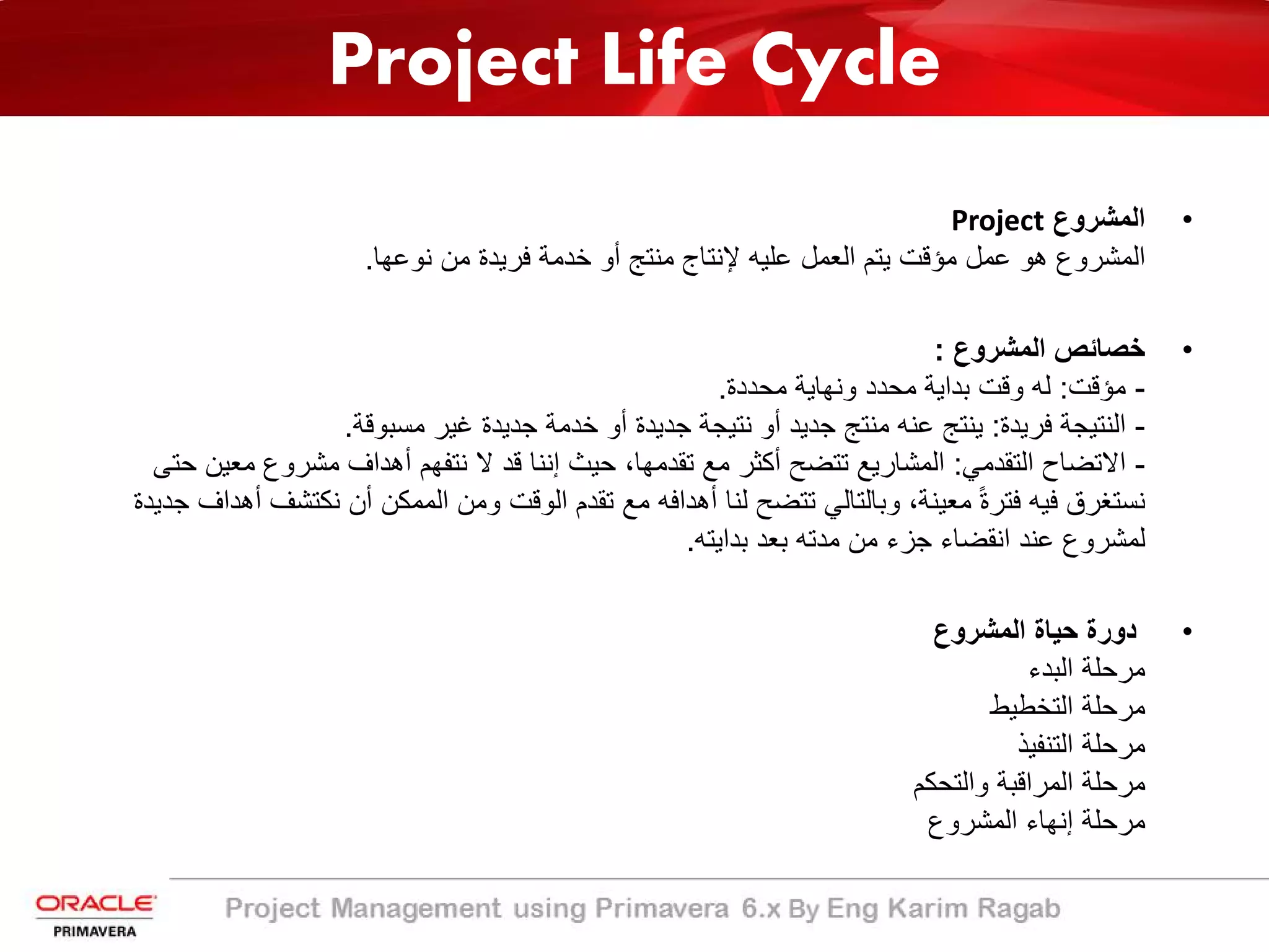 Project Life Cycle
•‫اﻟﻣﺷروع‬Project
‫ﻧوﻋﮭﺎ‬ ‫ﻣن‬ ‫ﻓرﯾدة‬ ‫ﺧدﻣﺔ‬ ‫أو‬ ‫ﻣﻧﺗﺞ‬ ‫ﻹﻧﺗﺎج‬ ‫ﻋﻠﯾﮫ‬ ‫اﻟﻌﻣل‬ ‫ﯾﺗم‬ ‫ﻣؤﻗت‬ ‫ﻋﻣل‬ ‫ھو‬ ‫اﻟﻣﺷروع‬.
•‫اﻟﻣﺷروع‬ ‫ﺧﺻﺎﺋص‬:
-‫ﻣؤﻗت‬:‫ﻣﺣددة‬ ‫وﻧﮭﺎﯾﺔ‬ ‫ﻣﺣدد‬ ‫ﺑداﯾﺔ‬ ‫وﻗت‬ ‫ﻟﮫ‬.
-‫ﻓرﯾدة‬ ‫اﻟﻧﺗﯾﺟﺔ‬:‫ﻣﺳﺑوﻗﺔ‬ ‫ﻏﯾر‬ ‫ﺟدﯾدة‬ ‫ﺧدﻣﺔ‬ ‫أو‬ ‫ﺟدﯾدة‬ ‫ﻧﺗﯾﺟﺔ‬ ‫أو‬ ‫ﺟدﯾد‬ ‫ﻣﻧﺗﺞ‬ ‫ﻋﻧﮫ‬ ‫ﯾﻧﺗﺞ‬.
-‫اﻟﺗﻘدﻣﻲ‬ ‫اﻻﺗﺿﺎح‬:‫ﻣﻌﯾن‬ ‫ﻣﺷروع‬ ‫أھداف‬ ‫ﻧﺗﻔﮭم‬ ‫ﻻ‬ ‫ﻗد‬ ‫إﻧﻧﺎ‬ ‫ﺣﯾث‬ ،‫ﺗﻘدﻣﮭﺎ‬ ‫ﻣﻊ‬ ‫أﻛﺛر‬ ‫ﺗﺗﺿﺢ‬ ‫اﻟﻣﺷﺎرﯾﻊ‬‫ﺣﺗﻰ‬
‫ﻧﻛﺗﺷف‬ ‫أن‬ ‫اﻟﻣﻣﻛن‬ ‫وﻣن‬ ‫اﻟوﻗت‬ ‫ﺗﻘدم‬ ‫ﻣﻊ‬ ‫أھداﻓﮫ‬ ‫ﻟﻧﺎ‬ ‫ﺗﺗﺿﺢ‬ ‫وﺑﺎﻟﺗﺎﻟﻲ‬ ،‫ﻣﻌﯾﻧﺔ‬ ً‫ة‬‫ﻓﺗر‬ ‫ﻓﯾﮫ‬ ‫ﻧﺳﺗﻐرق‬‫ﺟدﯾدة‬ ‫أھداف‬
‫ﺑداﯾﺗﮫ‬ ‫ﺑﻌد‬ ‫ﻣدﺗﮫ‬ ‫ﻣن‬ ‫ﺟزء‬ ‫اﻧﻘﺿﺎء‬ ‫ﻋﻧد‬ ‫ﻟﻣﺷروع‬.
•‫اﻟﻣﺷروع‬ ‫ﺣﯾﺎة‬ ‫دورة‬
‫اﻟﺑدء‬ ‫ﻣرﺣﻠﺔ‬
‫اﻟﺗﺧطﯾط‬ ‫ﻣرﺣﻠﺔ‬
‫اﻟﺗﻧﻔﯾذ‬ ‫ﻣرﺣﻠﺔ‬
‫واﻟﺗﺣﻛم‬ ‫اﻟﻣراﻗﺑﺔ‬ ‫ﻣرﺣﻠﺔ‬
‫اﻟﻣﺷروع‬ ‫إﻧﮭﺎء‬ ‫ﻣرﺣﻠﺔ‬
 