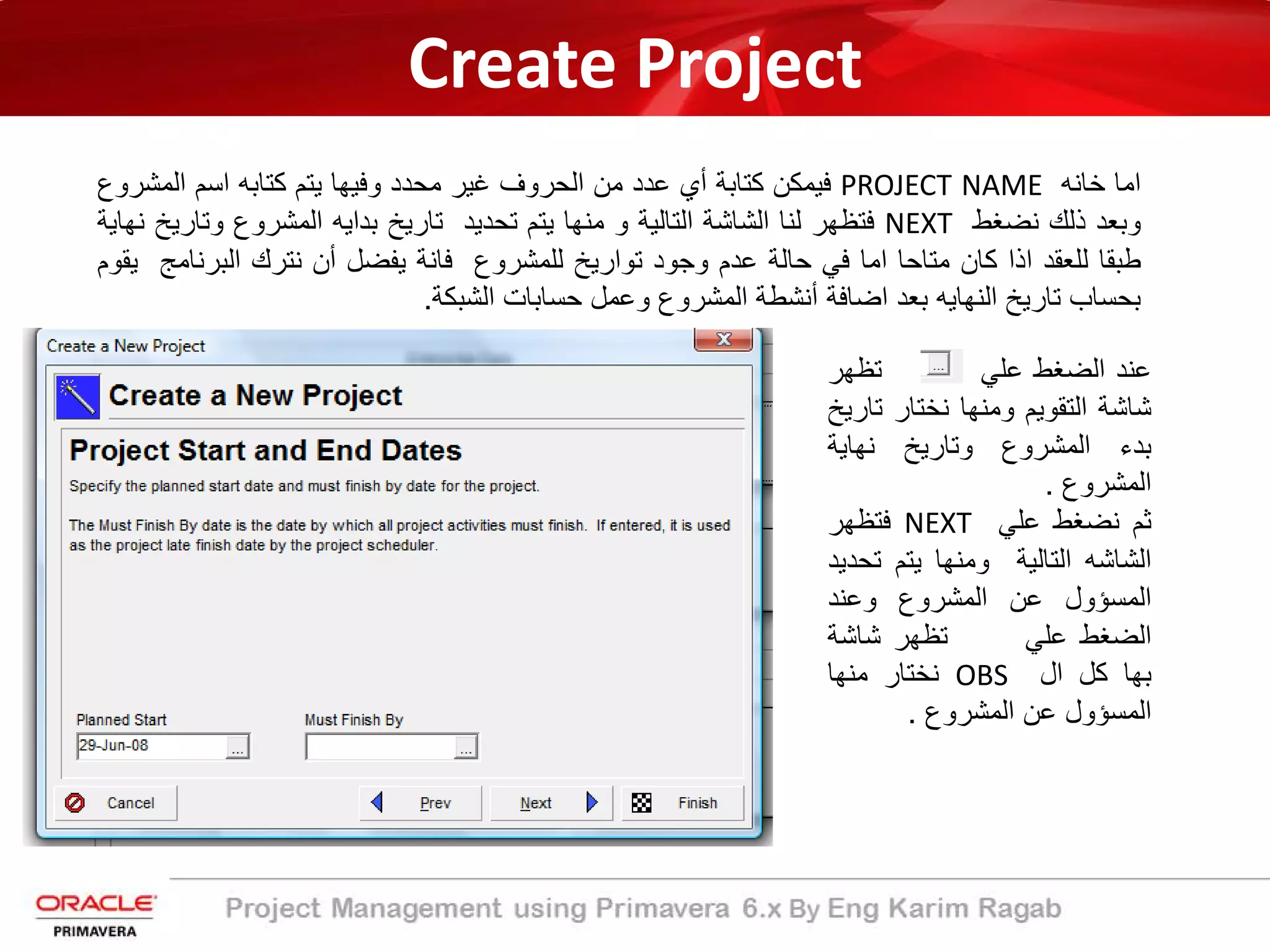 Create Project
‫اﻣﺎ‬‫ﺧﺎﻧﮫ‬PROJECT NAME‫ﻓﯾﻣﻛن‬‫ﻛﺗﺎﺑ‬‫ﺔ‬‫أي‬‫ﻋدد‬‫ﻣن‬‫اﻟﺣروف‬‫ﻏﯾر‬‫ﻣﺣدد‬‫وﻓﯾﮭﺎ‬‫ﯾﺗم‬‫ﻛﺗﺎﺑﮫ‬‫اﺳم‬‫اﻟﻣﺷ‬‫روع‬
‫وﺑﻌد‬‫ذﻟك‬‫ﻧﺿﻐط‬NEXT‫ﻓﺗظﮭر‬‫ﻟﻧﺎ‬‫اﻟﺷﺎﺷ‬‫ﺔ‬‫اﻟﺗﺎﻟﯾ‬‫ﺔ‬‫و‬‫ﻣﻧﮭﺎ‬‫ﯾﺗم‬‫ﺗﺣدﯾد‬‫ﺗﺎرﯾﺦ‬‫ﺑداﯾﮫ‬‫اﻟﻣﺷروع‬‫وﺗﺎ‬‫رﯾﺦ‬‫ﻧﮭﺎﯾﺔ‬
‫طﺑﻘﺎ‬‫ﻟﻠﻌﻘد‬‫اذا‬‫ﻛﺎن‬‫ﻣﺗﺎﺣﺎ‬‫اﻣﺎ‬‫ﻓﻲ‬‫ﺣﺎﻟ‬‫ﺔ‬‫ﻋدم‬‫وﺟود‬‫ﺗوارﯾﺦ‬‫ﻟﻠﻣﺷروع‬‫ﻓﺎﻧﺔ‬‫ﯾﻔﺿل‬‫أن‬‫ﻧﺗرك‬‫اﻟﺑرﻧ‬‫ﺎﻣﺞ‬‫ﯾﻘوم‬
‫ﺑﺣﺳﺎب‬‫ﺗﺎرﯾﺦ‬‫اﻟﻧﮭﺎﯾﮫ‬‫ﺑﻌد‬‫اﺿﺎﻓ‬‫ﺔ‬‫أﻧﺷطﺔ‬‫اﻟﻣﺷروع‬‫وﻋﻣل‬‫ﺣﺳﺎﺑﺎت‬‫اﻟﺷﺑﻛ‬‫ﺔ‬.
‫ﻋﻧد‬‫اﻟﺿﻐط‬‫ﻋﻠﻲ‬‫ﺗظﮭر‬
‫ﺷﺎﺷﺔ‬‫اﻟﺗﻘوﯾم‬‫وﻣﻧﮭﺎ‬‫ﻧﺧﺗﺎر‬‫ﺗ‬‫ﺎرﯾﺦ‬
‫ﺑد‬‫ء‬‫اﻟﻣﺷروع‬‫وﺗﺎرﯾﺦ‬‫ﻧﮭﺎﯾ‬‫ﺔ‬
‫اﻟﻣﺷروع‬.
‫ﺛم‬‫ﻧﺿﻐط‬‫ﻋﻠﻲ‬NEXT‫ﻓﺗظﮭر‬
‫اﻟﺷﺎﺷﮫ‬‫اﻟﺗﺎﻟﯾ‬‫ﺔ‬‫وﻣﻧﮭﺎ‬‫ﯾﺗم‬‫ﺗ‬‫ﺣدﯾد‬
‫اﻟﻣﺳؤول‬‫ﻋن‬‫اﻟﻣﺷروع‬‫وﻋﻧد‬
‫اﻟﺿﻐط‬‫ﻋﻠﻲ‬‫ﺗظﮭر‬‫ﺷﺎﺷﺔ‬
‫ﺑﮭﺎ‬‫ﻛل‬‫ال‬OBS‫ﻧﺧﺗﺎر‬‫ﻣﻧﮭﺎ‬
‫اﻟﻣﺳؤول‬‫ﻋن‬‫اﻟﻣﺷروع‬.
 
