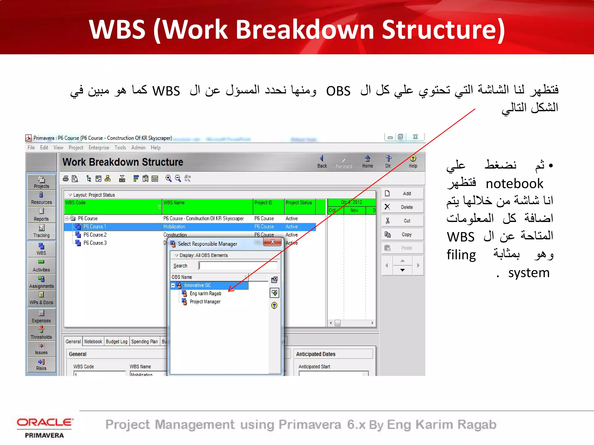 WBS (Work Breakdown Structure)
‫ﻓﺗظﮭر‬‫ﻟﻧﺎ‬‫اﻟﺷﺎﺷﺔ‬‫اﻟﺗﻲ‬‫ﺗﺣﺗوي‬‫ﻋﻠﻲ‬‫ﻛل‬‫ال‬OBS‫وﻣﻧﮭﺎ‬‫ﻧﺣدد‬‫اﻟﻣﺳؤل‬‫ﻋن‬‫ال‬WBS‫ﻛﻣﺎ‬‫ھو‬‫ﻣﺑﯾن‬‫ﻓﻲ‬
‫اﻟﺷﻛل‬‫اﻟﺗﺎﻟﻲ‬
•‫ﺛم‬‫ﻧﺿﻐط‬‫ﻋﻠﻲ‬
notebook‫ﻓﺗظﮭر‬
‫اﻧﺎ‬‫ﺷﺎﺷﺔ‬‫ﻣن‬‫ﺧﻼﻟﮭﺎ‬‫ﯾﺗ‬‫م‬
‫اﺿﺎﻓﺔ‬‫ﻛل‬‫اﻟﻣﻌﻠوﻣﺎت‬
‫اﻟﻣﺗﺎﺣ‬‫ﺔ‬‫ﻋن‬‫ال‬WBS
‫وھو‬‫ﺑﻣ‬‫ﺛ‬‫ﺎﺑﺔ‬filing
system.
 