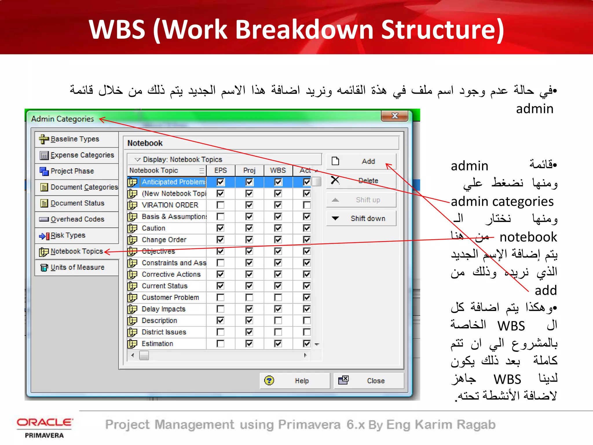 WBS (Work Breakdown Structure)
•‫ﻓﻲ‬‫ﺣﺎﻟﺔ‬‫ﻋدم‬‫وﺟود‬‫اﺳم‬‫ﻣﻠف‬‫ﻓﻲ‬‫ھذة‬‫اﻟﻘﺎﺋﻣﮫ‬‫وﻧرﯾد‬‫اﺿﺎﻓﺔ‬‫ھذا‬‫اﻻﺳم‬‫اﻟﺟدﯾد‬‫ﯾﺗم‬‫ذﻟك‬‫ﻣن‬‫ﺧﻼل‬‫ﻗﺎﺋ‬‫ﻣ‬‫ﺔ‬
admin
•‫ﻗﺎﺋﻣ‬‫ﺔ‬admin
‫وﻣﻧﮭﺎ‬‫ﻧﺿﻐط‬‫ﻋﻠﻲ‬
admin categories
‫وﻣﻧﮭﺎ‬‫ﻧﺧﺗﺎر‬‫اﻟ‬‫ـ‬
notebook‫ﻣن‬‫ھﻧﺎ‬
‫ﯾﺗم‬‫إ‬‫ﺿﺎﻓﺔ‬‫اﻹ‬‫ﺳم‬‫اﻟﺟ‬‫دﯾد‬
‫اﻟذي‬‫ﻧرﯾده‬‫وذﻟك‬‫ﻣن‬
add
•‫وھﻛذا‬‫ﯾﺗم‬‫اﺿﺎﻓﺔ‬‫ﻛل‬
‫ال‬WBS‫اﻟﺧﺎﺻﺔ‬
‫ﺑﺎﻟﻣﺷروع‬‫اﻟﻲ‬‫ان‬‫ﺗﺗ‬‫م‬
‫ﻛﺎﻣﻠﺔ‬‫ﺑﻌد‬‫ذﻟك‬‫ﯾﻛون‬
‫ﻟدﯾﻧﺎ‬WBS‫ﺟﺎھز‬
‫ﻻﺿﺎﻓﺔ‬‫اﻷﻧﺷطﺔ‬‫ﺗﺣﺗ‬‫ﮫ‬.
 