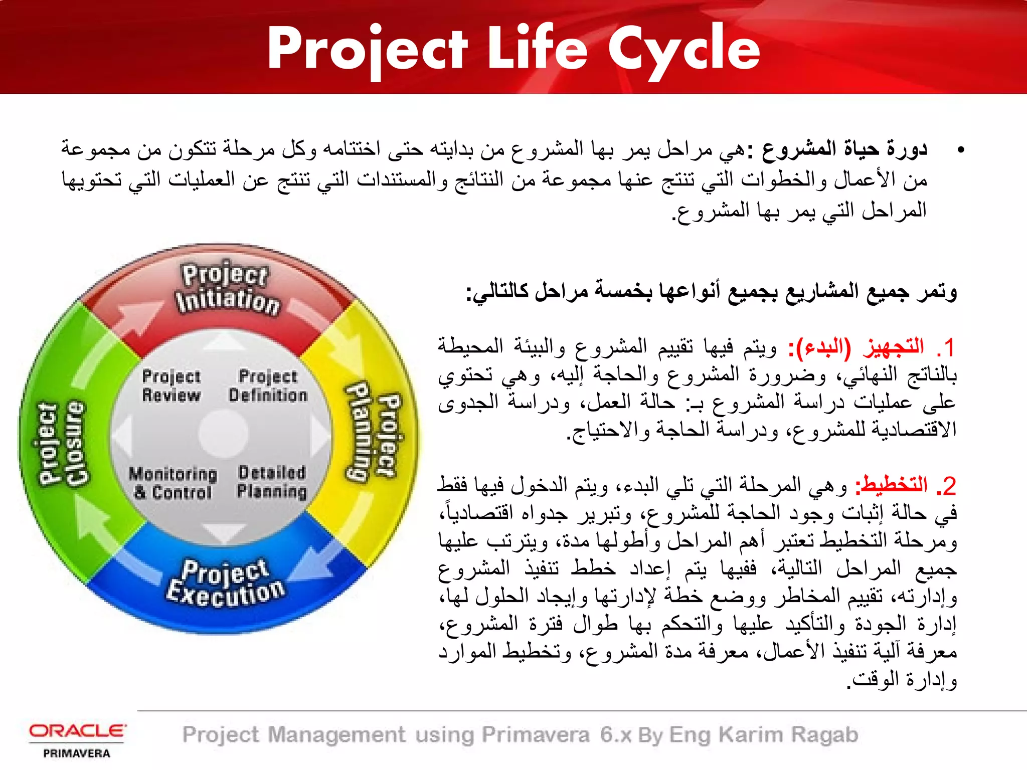 Project Life Cycle
•‫دورة‬‫ﺣﯾﺎة‬‫اﻟﻣﺷروع‬:‫ھﻲ‬‫ﻣراﺣل‬‫ﯾﻣر‬‫ﺑﮭﺎ‬‫اﻟﻣﺷروع‬‫ﻣن‬‫ﺑداﯾﺗﮫ‬‫ﺣﺗﻰ‬‫اﺧﺗﺗﺎﻣﮫ‬‫وﻛل‬‫ﻣرﺣﻠﺔ‬‫ﺗﺗﻛون‬‫ﻣن‬‫ﻣﺟﻣو‬‫ﻋﺔ‬
‫ﻣن‬‫اﻷﻋﻣﺎل‬‫واﻟﺧطوات‬‫اﻟﺗﻲ‬‫ﺗﻧﺗﺞ‬‫ﻋﻧﮭﺎ‬‫ﻣﺟﻣوﻋﺔ‬‫ﻣن‬‫اﻟﻧﺗﺎﺋﺞ‬‫واﻟﻣﺳﺗﻧدات‬‫اﻟﺗﻲ‬‫ﺗﻧﺗﺞ‬‫ﻋن‬‫اﻟﻌﻣﻠﯾﺎت‬‫ا‬‫ﻟﺗﻲ‬‫ﺗﺣﺗوﯾﮭﺎ‬
‫اﻟﻣراﺣل‬‫اﻟﺗﻲ‬‫ﯾﻣر‬‫ﺑﮭﺎ‬‫اﻟﻣﺷروع‬.
‫وﺗﻣر‬‫ﺟﻣﯾﻊ‬‫اﻟﻣﺷﺎرﯾﻊ‬‫ﺑﺟﻣﯾﻊ‬‫أﻧواﻋﮭﺎ‬‫ﺑﺧﻣﺳﺔ‬‫ﻣراﺣل‬‫ﻛﺎﻟﺗﺎﻟﻲ‬:
1.‫اﻟﺗﺟﮭﯾز‬)‫اﻟﺑدء‬(:‫وﯾﺗم‬‫ﻓﯾﮭﺎ‬‫ﺗﻘﯾﯾم‬‫اﻟﻣﺷروع‬‫واﻟﺑﯾﺋﺔ‬‫اﻟﻣﺣﯾطﺔ‬
‫ﺑﺎﻟﻧﺎﺗﺞ‬،‫اﻟﻧﮭﺎﺋﻲ‬‫وﺿرورة‬‫اﻟﻣﺷروع‬‫واﻟﺣﺎﺟﺔ‬،‫إﻟﯾﮫ‬‫وھﻲ‬‫ﺗﺣﺗ‬‫وي‬
‫ﻋﻠﻰ‬‫ﻋﻣﻠﯾﺎت‬‫دراﺳﺔ‬‫اﻟﻣﺷروع‬‫ﺑـ‬:‫ﺣﺎﻟﺔ‬،‫اﻟﻌﻣل‬‫ودراﺳﺔ‬‫اﻟﺟدوى‬
‫اﻻﻗﺗﺻﺎدﯾﺔ‬،‫ﻟﻠﻣﺷروع‬‫ودراﺳﺔ‬‫اﻟﺣﺎﺟﺔ‬‫واﻻﺣﺗﯾﺎج‬.
2.‫اﻟﺗﺧطﯾط‬:‫وھﻲ‬‫اﻟﻣرﺣﻠﺔ‬‫اﻟﺗﻲ‬‫ﺗﻠﻲ‬،‫اﻟﺑدء‬‫وﯾﺗم‬‫اﻟدﺧول‬‫ﻓ‬‫ﯾﮭﺎ‬‫ﻓﻘط‬
‫ﻓﻲ‬‫ﺣﺎﻟﺔ‬‫إﺛﺑﺎت‬‫وﺟود‬‫اﻟﺣﺎﺟﺔ‬،‫ﻟﻠﻣﺷروع‬‫وﺗﺑرﯾر‬‫ﺟدواه‬‫اﻗﺗﺻ‬،ً‫ﺎ‬‫ﺎدﯾ‬
‫وﻣرﺣﻠﺔ‬‫اﻟﺗﺧطﯾط‬‫ﺗﻌﺗﺑر‬‫أھم‬‫اﻟﻣراﺣل‬‫وأطوﻟﮭﺎ‬،‫ﻣدة‬‫وﯾﺗرﺗب‬‫ﻋﻠﯾﮭﺎ‬
‫ﺟﻣﯾﻊ‬‫اﻟﻣراﺣل‬،‫اﻟﺗﺎﻟﯾﺔ‬‫ﻓﻔﯾﮭﺎ‬‫ﯾﺗم‬‫إﻋداد‬‫ﺧطط‬‫ﺗﻧﻔﯾذ‬‫اﻟﻣﺷ‬‫روع‬
،‫وإدارﺗﮫ‬‫ﺗﻘﯾﯾم‬‫اﻟﻣﺧﺎطر‬‫ووﺿﻊ‬‫ﺧطﺔ‬‫ﻹدارﺗﮭﺎ‬‫وإﯾﺟﺎد‬‫اﻟﺣﻠول‬،‫ﻟﮭﺎ‬
‫إدارة‬‫اﻟﺟودة‬‫واﻟﺗﺄﻛﯾد‬‫ﻋﻠﯾﮭﺎ‬‫واﻟﺗﺣﻛم‬‫ﺑﮭﺎ‬‫طوال‬‫ﻓﺗرة‬‫اﻟﻣﺷر‬،‫وع‬
‫ﻣﻌرﻓﺔ‬‫آﻟﯾﺔ‬‫ﺗﻧﻔﯾذ‬،‫اﻷﻋﻣﺎل‬‫ﻣﻌرﻓﺔ‬‫ﻣدة‬،‫اﻟﻣﺷروع‬‫وﺗﺧطﯾط‬‫ا‬‫ﻟﻣوارد‬
‫وإدارة‬‫اﻟوﻗت‬.
 