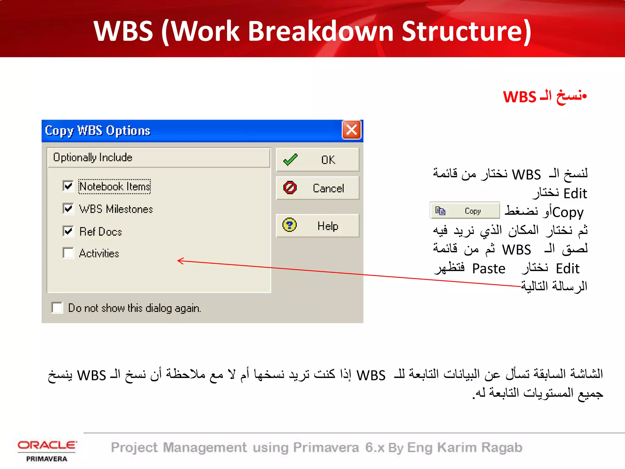 WBS (Work Breakdown Structure)
•‫اﻟـ‬ ‫ﻧﺳﺦ‬WBS
‫ﻟﻧﺳﺦ‬‫اﻟـ‬WBS‫ﻧﺧﺗﺎر‬‫ﻣن‬‫ﻗﺎﺋﻣﺔ‬
Edit‫ﻧﺧﺗﺎر‬
Copy‫أو‬‫ﻧﺿﻐط‬
‫ﺛم‬‫ﻧﺧﺗﺎر‬‫اﻟﻣﻛﺎن‬‫اﻟذي‬‫ﻧرﯾد‬‫ﻓ‬‫ﯾﮫ‬
‫ﻟﺻﻖ‬‫اﻟـ‬WBS‫ﺛم‬‫ﻣن‬‫ﻗﺎﺋﻣﺔ‬
Edit‫ﻧﺧﺗﺎر‬Paste‫ﻓﺗظﮭر‬
‫اﻟرﺳﺎﻟﺔ‬‫اﻟﺗﺎﻟﯾﺔ‬
‫اﻟﺷﺎﺷﺔ‬‫اﻟﺳﺎﺑﻘﺔ‬‫ﺗﺳﺄل‬‫ﻋن‬‫اﻟﺑﯾﺎﻧﺎت‬‫اﻟﺗﺎﺑﻌﺔ‬‫ﻟﻠـ‬WBS‫إذا‬‫ﻛﻧت‬‫ﺗرﯾد‬‫ﻧﺳﺧﮭﺎ‬‫أم‬‫ﻻ‬‫ﻣﻊ‬‫ﻣﻼﺣظﺔ‬‫أن‬‫ﻧﺳﺦ‬‫اﻟـ‬WBS‫ﯾﻧﺳﺦ‬
‫ﺟﻣﯾﻊ‬‫اﻟﻣﺳﺗوﯾﺎت‬‫اﻟﺗﺎﺑﻌﺔ‬‫ﻟﮫ‬.
 