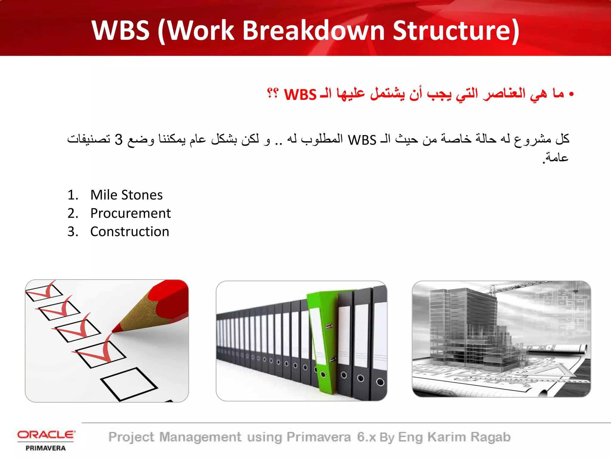WBS (Work Breakdown Structure)
•‫اﻟـ‬ ‫ﻋﻠﯾﮭﺎ‬ ‫ﯾﺷﺗﻣل‬ ‫أن‬ ‫ﯾﺟب‬ ‫اﻟﺗﻲ‬ ‫اﻟﻌﻧﺎﺻر‬ ‫ھﻲ‬ ‫ﻣﺎ‬WBS‫؟؟‬
‫ﻛل‬‫ﻣﺷروع‬‫ﻟﮫ‬‫ﺣﺎﻟﺔ‬‫ﺧﺎﺻﺔ‬‫ﻣن‬‫ﺣﯾث‬‫اﻟـ‬WBS‫اﻟﻣطﻠوب‬‫ﻟﮫ‬..‫و‬‫ﻟﻛن‬‫ﺑﺷﻛل‬‫ﻋﺎم‬‫ﯾﻣﻛﻧﻧﺎ‬‫وﺿﻊ‬3‫ﺗﺻﻧﯾﻔﺎت‬
‫ﻋﺎﻣﺔ‬.
1. Mile Stones
2. Procurement
3. Construction
 