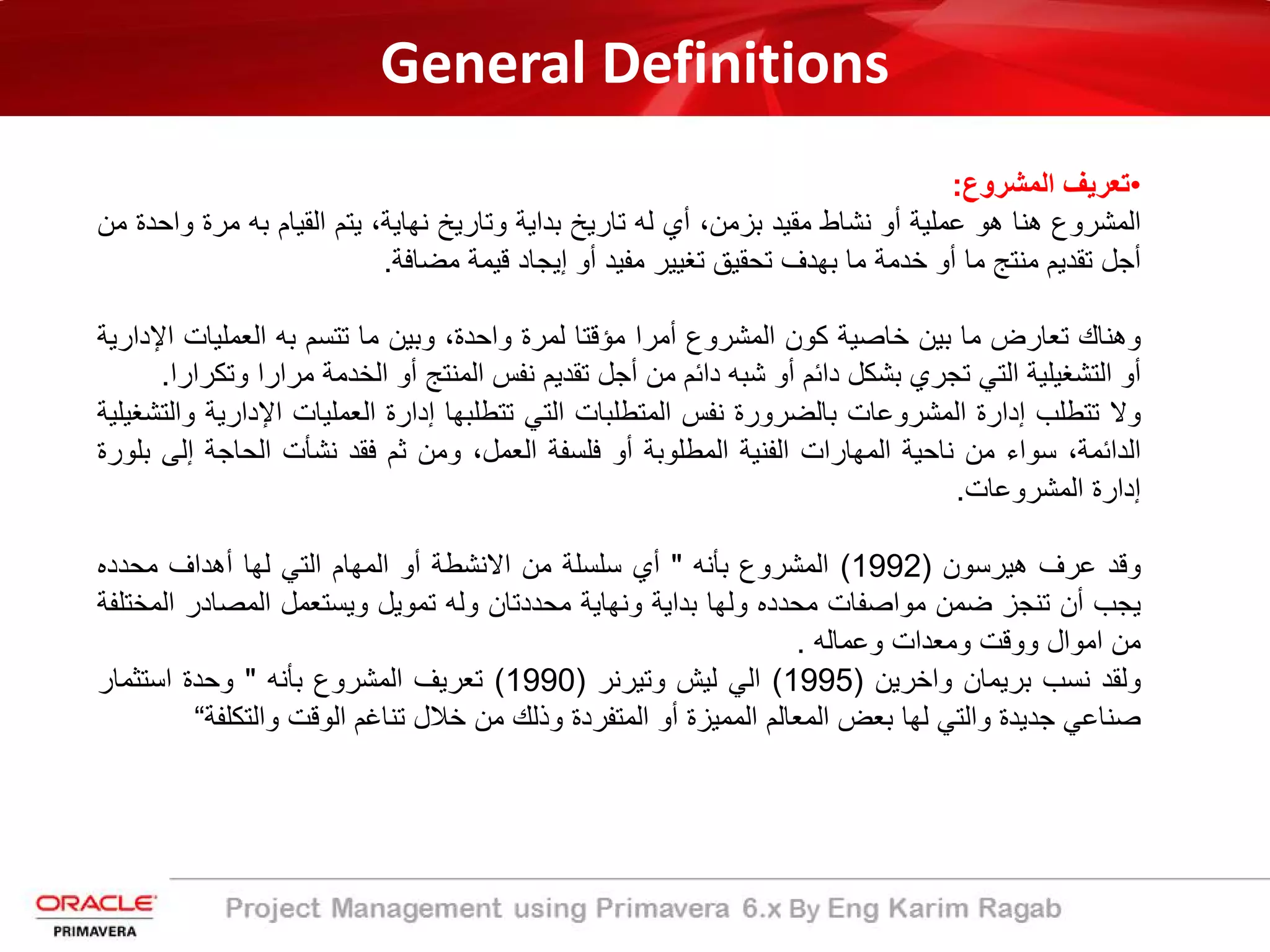 General Definitions
•‫ﺗﻌرﯾف‬‫اﻟﻣﺷروع‬:
‫اﻟﻣﺷروع‬‫ھﻧﺎ‬‫ھو‬‫ﻋﻣﻠﯾﺔ‬‫أو‬‫ﻧﺷﺎط‬‫ﻣﻘﯾد‬،‫ﺑزﻣن‬‫أي‬‫ﻟﮫ‬‫ﺗﺎرﯾﺦ‬‫ﺑداﯾﺔ‬‫وﺗﺎرﯾﺦ‬،‫ﻧﮭﺎﯾﺔ‬‫ﯾﺗم‬‫اﻟﻘﯾﺎم‬‫ﺑﮫ‬‫ﻣرة‬‫واﺣدة‬‫ﻣن‬
‫أﺟل‬‫ﺗﻘدﯾم‬‫ﻣﻧﺗﺞ‬‫ﻣﺎ‬‫أو‬‫ﺧدﻣﺔ‬‫ﻣﺎ‬‫ﺑﮭدف‬‫ﺗﺣﻘﯾﻖ‬‫ﺗﻐﯾﯾر‬‫ﻣﻔﯾد‬‫أو‬‫إﯾﺟﺎد‬‫ﻗﯾﻣﺔ‬‫ﻣﺿﺎﻓﺔ‬.
‫وھﻧﺎك‬‫ﺗﻌﺎرض‬‫ﻣﺎ‬‫ﺑﯾن‬‫ﺧﺎﺻﯾﺔ‬‫ﻛون‬‫اﻟﻣﺷروع‬‫أﻣرا‬‫ﻣؤﻗﺗﺎ‬‫ﻟﻣرة‬،‫واﺣدة‬‫وﺑﯾن‬‫ﻣﺎ‬‫ﺗﺗﺳم‬‫ﺑﮫ‬‫اﻟﻌﻣﻠﯾﺎت‬‫ا‬‫ﻹدارﯾﺔ‬
‫أو‬‫اﻟﺗﺷﻐﯾﻠﯾﺔ‬‫اﻟﺗﻲ‬‫ﺗﺟري‬‫ﺑﺷﻛل‬‫داﺋم‬‫أو‬‫ﺷﺑﮫ‬‫داﺋم‬‫ﻣن‬‫أﺟل‬‫ﺗﻘدﯾم‬‫ﻧﻔس‬‫اﻟﻣﻧﺗﺞ‬‫أو‬‫اﻟﺧدﻣﺔ‬‫ﻣرارا‬‫و‬‫ﺗﻛرارا‬.
‫وﻻ‬‫ﺗﺗطﻠب‬‫إدارة‬‫اﻟﻣﺷروﻋﺎت‬‫ﺑﺎﻟﺿرورة‬‫ﻧﻔس‬‫اﻟﻣﺗطﻠﺑﺎت‬‫اﻟﺗﻲ‬‫ﺗﺗطﻠﺑﮭﺎ‬‫إدارة‬‫اﻟﻌﻣﻠﯾﺎت‬‫اﻹدار‬‫ﯾﺔ‬‫واﻟﺗﺷﻐﯾﻠﯾﺔ‬
،‫اﻟداﺋﻣﺔ‬‫ﺳواء‬‫ﻣن‬‫ﻧﺎﺣﯾﺔ‬‫اﻟﻣﮭﺎرات‬‫اﻟﻔﻧﯾﺔ‬‫اﻟﻣطﻠوﺑﺔ‬‫أو‬‫ﻓﻠﺳﻔﺔ‬،‫اﻟﻌﻣل‬‫وﻣن‬‫ﺛم‬‫ﻓﻘد‬‫ﻧﺷﺄت‬‫اﻟﺣﺎﺟﺔ‬‫إﻟ‬‫ﻰ‬‫ﺑﻠورة‬
‫إدارة‬‫اﻟﻣﺷروﻋﺎت‬.
‫وﻗد‬‫ﻋرف‬‫ھﯾرﺳون‬)1992(‫اﻟﻣﺷروع‬‫ﺑﺄﻧﮫ‬"‫أي‬‫ﺳﻠﺳﻠﺔ‬‫ﻣن‬‫اﻻﻧﺷطﺔ‬‫أو‬‫اﻟﻣﮭﺎم‬‫اﻟﺗﻲ‬‫ﻟﮭﺎ‬‫أھداف‬‫ﻣﺣدده‬
‫ﯾﺟب‬‫أن‬‫ﺗﻧﺟز‬‫ﺿﻣن‬‫ﻣواﺻﻔﺎت‬‫ﻣﺣدده‬‫وﻟﮭﺎ‬‫ﺑداﯾﺔ‬‫وﻧﮭﺎﯾﺔ‬‫ﻣﺣددﺗﺎن‬‫وﻟﮫ‬‫ﺗﻣوﯾل‬‫وﯾﺳﺗﻌﻣل‬‫اﻟﻣﺻﺎدر‬‫اﻟ‬‫ﻣﺧﺗﻠﻔﺔ‬
‫ﻣن‬‫اﻣوال‬‫ووﻗت‬‫وﻣﻌدات‬‫وﻋﻣﺎﻟﮫ‬.
‫وﻟﻘد‬‫ﻧﺳب‬‫ﺑرﯾﻣﺎن‬‫واﺧرﯾن‬)1995(‫اﻟﻲ‬‫ﻟﯾش‬‫وﺗﯾرﻧر‬)1990(‫ﺗﻌرﯾف‬‫اﻟﻣﺷروع‬‫ﺑﺄﻧﮫ‬"‫وﺣدة‬‫اﺳﺗﺛﻣﺎر‬
‫ﺻﻧﺎﻋﻲ‬‫ﺟدﯾدة‬‫واﻟﺗﻲ‬‫ﻟﮭﺎ‬‫ﺑﻌض‬‫اﻟﻣﻌﺎﻟم‬‫اﻟﻣﻣﯾزة‬‫أو‬‫اﻟﻣﺗﻔردة‬‫وذﻟك‬‫ﻣن‬‫ﺧﻼل‬‫ﺗﻧﺎﻏم‬‫اﻟوﻗت‬‫واﻟﺗﻛﻠ‬‫ﻔﺔ‬“
 