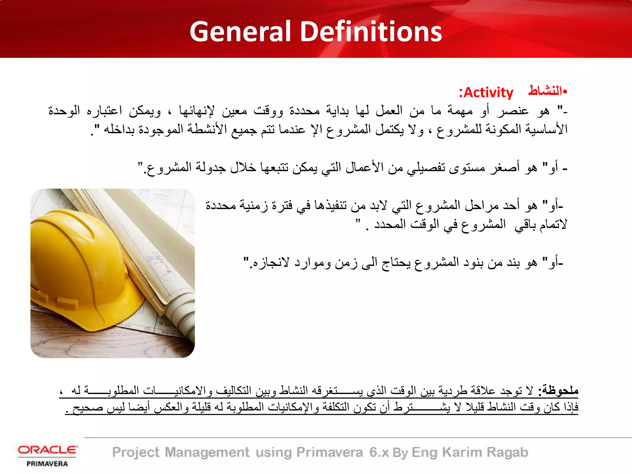 General Definitions
•‫اﻟﻧﺷﺎط‬Activity:
-"‫ھو‬‫ﻋﻧﺻر‬‫أو‬‫ﻣﮭﻣﺔ‬‫ﻣﺎ‬‫ﻣن‬‫اﻟﻌﻣل‬‫ﻟﮭﺎ‬‫ﺑداﯾﺔ‬‫ﻣﺣددة‬‫ووﻗت‬‫ﻣﻌﯾن‬‫ﻹﻧﮭﺎﺋﮭﺎ‬،‫وﯾﻣﻛن‬‫اﻋﺗﺑﺎره‬‫اﻟوﺣدة‬
‫اﻷﺳﺎﺳﯾﺔ‬‫اﻟﻣﻛوﻧﺔ‬‫ﻟﻠﻣﺷروع‬،‫وﻻ‬‫ﯾﻛﺗﻣل‬‫اﻟﻣﺷروع‬‫اﻹ‬‫ﻋﻧدﻣﺎ‬‫ﺗﺗم‬‫ﺟﻣﯾﻊ‬‫اﻷﻧﺷطﺔ‬‫اﻟﻣوﺟودة‬‫ﺑداﺧﻠﮫ‬".
-‫أو‬"‫ھو‬‫أﺻﻐر‬‫ﻣﺳﺗوى‬‫ﺗﻔﺻﯾﻠﻲ‬‫ﻣن‬‫اﻷﻋﻣﺎل‬‫اﻟﺗﻲ‬‫ﯾﻣﻛن‬‫ﺗﺗﺑﻌﮭﺎ‬‫ﺧﻼل‬‫ﺟدوﻟﺔ‬‫اﻟﻣﺷروع‬.”
-‫أو‬"‫ﻣﺣددة‬ ‫زﻣﻧﯾﺔ‬ ‫ﻓﺗرة‬ ‫ﻓﻲ‬ ‫ﺗﻧﻔﯾذھﺎ‬ ‫ﻣن‬ ‫ﻻﺑد‬ ‫اﻟﺗﻲ‬ ‫اﻟﻣﺷروع‬ ‫ﻣراﺣل‬ ‫أﺣد‬ ‫ھو‬
‫اﻟﻣﺣدد‬ ‫اﻟوﻗت‬ ‫ﻓﻲ‬ ‫اﻟﻣﺷروع‬ ‫ﺑﺎﻗﻲ‬ ‫ﻻﺗﻣﺎم‬.”
-‫أو‬"‫ھو‬‫ﺑﻧد‬‫ﻣن‬‫ﺑﻧود‬‫اﻟﻣﺷروع‬‫ﯾﺣﺗﺎج‬‫اﻟﻰ‬‫زﻣن‬‫وﻣوارد‬‫ﻻﻧﺟﺎزه‬."
‫ﻣﻠﺣوظﺔ‬:‫ﻻ‬‫ﺗوﺟد‬‫ﻋﻼﻗﺔ‬‫طردﯾﺔ‬‫ﺑﯾن‬‫اﻟوﻗت‬‫اﻟذي‬‫ﯾﺳ‬‫ـــــ‬‫ﺗﻐرﻗﮫ‬‫اﻟﻧﺷﺎط‬‫وﺑﯾن‬‫اﻟﺗﻛﺎﻟﯾف‬‫واﻻﻣﻛﺎﻧﯾــــــﺎت‬‫اﻟﻣط‬‫ﻠوﺑــــــ‬‫ﺔ‬‫ﻟﮫ‬،
‫ﻓﺈذا‬‫ﻛﺎن‬‫وﻗت‬‫اﻟﻧﺷﺎط‬‫ﻗﻠﯾﻼ‬‫ﻻ‬‫ﯾﺷـــــــــﺗرط‬‫أن‬‫ﺗﻛون‬‫اﻟﺗﻛﻠﻔﺔ‬‫واﻹ‬‫ﻣﻛﺎﻧﯾﺎت‬‫اﻟﻣطﻠوﺑﺔ‬‫ﻟﮫ‬‫ﻗﻠﯾﻠﺔ‬‫واﻟﻌﻛس‬‫أﯾ‬‫ﺿﺎ‬‫ﻟﯾس‬‫ﺻﺣﯾﺢ‬.
 