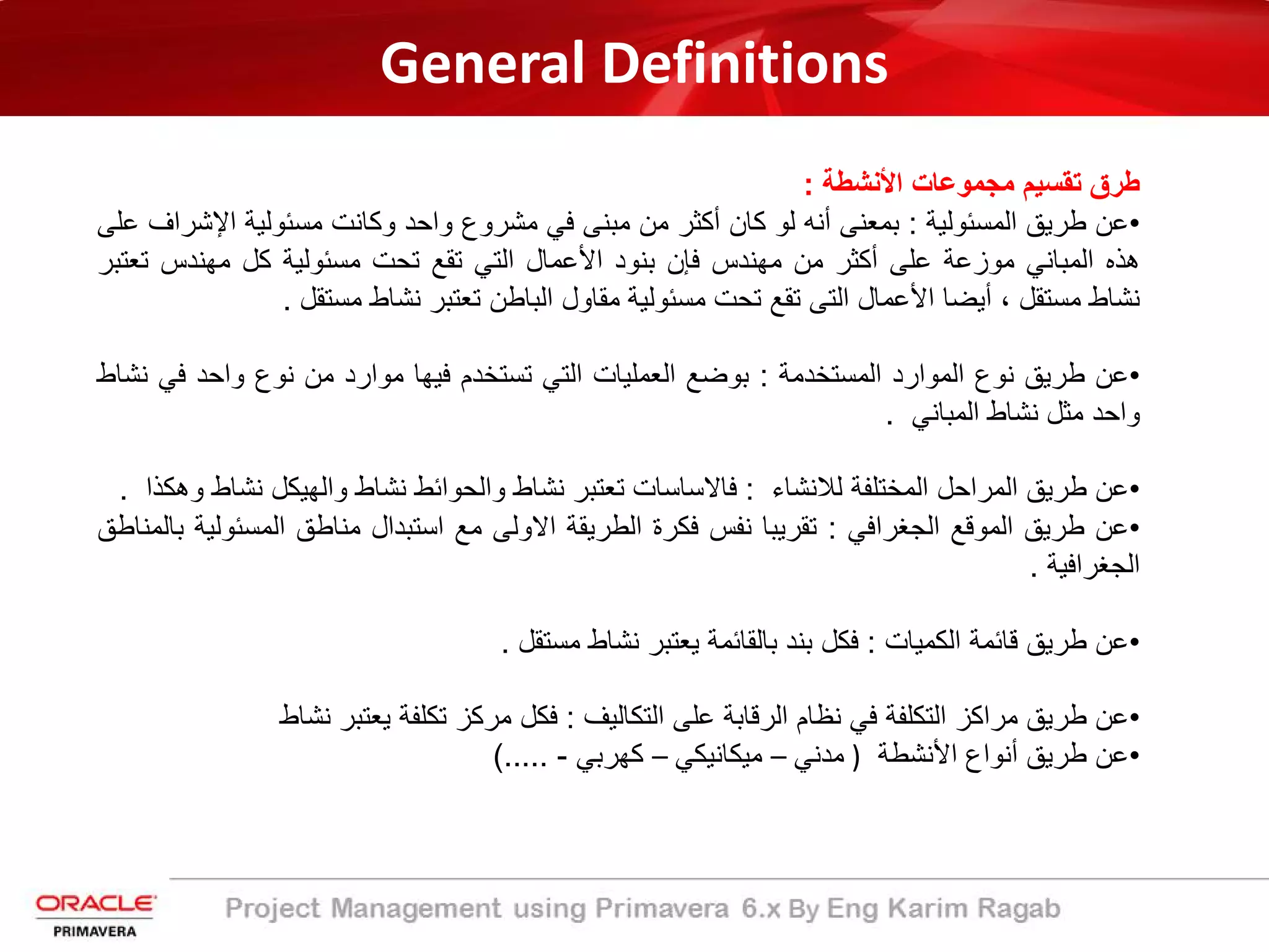 General Definitions
‫طرق‬‫ﺗﻘﺳﯾم‬‫ﻣﺟﻣوﻋﺎت‬‫اﻷﻧﺷطﺔ‬:
•‫ﻋن‬‫طرﯾﻖ‬‫اﻟﻣﺳﺋوﻟﯾﺔ‬:‫ﺑﻣﻌﻧﻰ‬‫أﻧﮫ‬‫ﻟو‬‫ﻛﺎن‬‫أﻛﺛر‬‫ﻣن‬‫ﻣﺑﻧﻰ‬‫ﻓﻲ‬‫ﻣﺷروع‬‫واﺣد‬‫وﻛﺎﻧت‬‫ﻣﺳﺋوﻟﯾﺔ‬‫اﻹ‬‫ﺷ‬‫راف‬‫ﻋﻠﻰ‬
‫ھذه‬‫اﻟﻣﺑﺎﻧﻲ‬‫ﻣوزﻋﺔ‬‫ﻋﻠﻰ‬‫أﻛﺛر‬‫ﻣن‬‫ﻣﮭﻧدس‬‫ﻓﺈن‬‫ﺑﻧود‬‫اﻷﻋﻣﺎل‬‫اﻟﺗﻲ‬‫ﺗﻘﻊ‬‫ﺗﺣت‬‫ﻣﺳﺋوﻟﯾﺔ‬‫ﻛل‬‫ﻣﮭﻧدس‬‫ﺗ‬‫ﻌ‬‫ﺗ‬‫ﺑر‬
‫ﻧﺷﺎط‬‫ﻣﺳﺗﻘل‬،‫أﯾﺿﺎ‬‫اﻷﻋﻣﺎل‬‫اﻟﺗﻰ‬‫ﺗﻘﻊ‬‫ﺗﺣت‬‫ﻣﺳﺋوﻟﯾﺔ‬‫ﻣﻘﺎول‬‫اﻟﺑﺎطن‬‫ﺗﻌﺗﺑر‬‫ﻧﺷﺎط‬‫ﻣﺳﺗﻘل‬.
•‫ﻋن‬‫طرﯾﻖ‬‫ﻧوع‬‫اﻟﻣوارد‬‫اﻟﻣﺳﺗﺧدﻣﺔ‬:‫ﺑوﺿﻊ‬‫اﻟﻌﻣﻠﯾﺎت‬‫اﻟﺗﻲ‬‫ﺗﺳﺗﺧدم‬‫ﻓﯾﮭﺎ‬‫ﻣوارد‬‫ﻣن‬‫ﻧوع‬‫واﺣد‬‫ﻓﻲ‬‫ﻧﺷﺎط‬
‫واﺣد‬‫ﻣﺛل‬‫ﻧﺷﺎط‬‫اﻟﻣﺑﺎﻧﻲ‬.
•‫ﻋن‬‫طرﯾﻖ‬‫اﻟﻣراﺣل‬‫اﻟﻣﺧﺗﻠﻔﺔ‬‫ﻟﻼﻧﺷﺎء‬:‫ﻓﺎﻻﺳﺎﺳﺎت‬‫ﺗﻌﺗﺑر‬‫ﻧﺷﺎط‬‫واﻟﺣواﺋط‬‫ﻧﺷﺎط‬‫واﻟﮭﯾﻛل‬‫ﻧﺷ‬‫ﺎط‬‫وھﻛذا‬.
•‫ﻋن‬‫طرﯾﻖ‬‫اﻟﻣوﻗﻊ‬‫اﻟﺟﻐراﻓﻲ‬:‫ﺗﻘرﯾﺑﺎ‬‫ﻧﻔس‬‫ﻓﻛرة‬‫اﻟطرﯾﻘﺔ‬‫اﻻوﻟﻰ‬‫ﻣﻊ‬‫اﺳﺗﺑدال‬‫ﻣﻧﺎطﻖ‬‫اﻟﻣﺳﺋو‬‫ﻟﯾﺔ‬‫ﺑﺎﻟﻣﻧﺎطﻖ‬
‫اﻟﺟﻐراﻓﯾﺔ‬.
•‫ﻋن‬‫طرﯾﻖ‬‫ﻗﺎﺋﻣﺔ‬‫اﻟﻛﻣﯾﺎت‬:‫ﻓﻛل‬‫ﺑﻧد‬‫ﺑﺎﻟﻘﺎﺋﻣﺔ‬‫ﯾﻌﺗﺑر‬‫ﻧﺷﺎط‬‫ﻣﺳﺗﻘل‬.
•‫ﻋن‬‫طرﯾﻖ‬‫ﻣراﻛز‬‫اﻟﺗﻛﻠﻔﺔ‬‫ﻓﻲ‬‫ﻧظﺎم‬‫اﻟرﻗﺎﺑﺔ‬‫ﻋﻠﻰ‬‫اﻟﺗﻛﺎﻟﯾف‬:‫ﻓﻛل‬‫ﻣرﻛز‬‫ﺗﻛﻠﻔﺔ‬‫ﯾﻌﺗﺑر‬‫ﻧﺷﺎط‬
•‫ﻋن‬‫طرﯾﻖ‬‫أﻧواع‬‫اﻷﻧﺷطﺔ‬)‫ﻣدﻧﻲ‬–‫ﻣﯾﻛﺎﻧﯾﻛﻲ‬–‫ﻛﮭرﺑﻲ‬-.....(
 