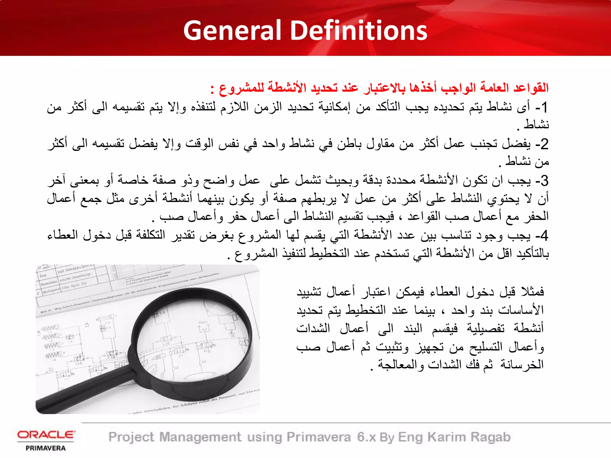 General Definitions
‫اﻟﻘواﻋد‬‫اﻟﻌﺎﻣﺔ‬‫اﻟواﺟب‬‫أﺧذھﺎ‬‫ﺑﺎﻻﻋﺗﺑﺎر‬‫ﻋﻧد‬‫ﺗﺣدﯾد‬‫اﻷﻧﺷطﺔ‬‫ﻟﻠﻣﺷروع‬:
1-‫أى‬‫ﻧﺷﺎط‬‫ﯾﺗم‬‫ﺗﺣدﯾده‬‫ﯾﺟب‬‫اﻟﺗﺄﻛد‬‫ﻣن‬‫إﻣﻛﺎﻧﯾﺔ‬‫ﺗﺣدﯾد‬‫اﻟزﻣن‬‫اﻟﻼزم‬‫ﻟﺗﻧﻔذه‬‫وإﻻ‬‫ﯾﺗم‬‫ﺗﻘﺳﯾﻣ‬‫ﮫ‬‫اﻟﻰ‬‫أﻛﺛر‬‫ﻣن‬
‫ﻧﺷﺎط‬.
2-‫ﯾﻔﺿل‬‫ﺗﺟﻧب‬‫ﻋﻣل‬‫أﻛﺛر‬‫ﻣن‬‫ﻣﻘﺎول‬‫ﺑﺎطن‬‫ﻓﻲ‬‫ﻧﺷﺎط‬‫واﺣد‬‫ﻓﻲ‬‫ﻧﻔس‬‫اﻟوﻗت‬‫وإﻻ‬‫ﯾﻔﺿل‬‫ﺗﻘﺳﯾ‬‫ﻣﮫ‬‫اﻟﻰ‬‫أﻛﺛر‬
‫ﻣن‬‫ﻧﺷﺎط‬.
3-‫ﯾﺟب‬‫ان‬‫ﺗﻛون‬‫اﻷﻧﺷطﺔ‬‫ﻣﺣددة‬‫ﺑدﻗﺔ‬‫وﺑﺣﯾث‬‫ﺗﺷﻣل‬‫ﻋﻠﻰ‬‫ﻋﻣل‬‫واﺿﺢ‬‫وذو‬‫ﺻﻔﺔ‬‫ﺧﺎﺻﺔ‬‫أو‬‫ﺑﻣﻌﻧﻰ‬‫آﺧر‬
‫أن‬‫ﻻ‬‫ﯾﺣﺗوي‬‫اﻟﻧﺷﺎط‬‫ﻋﻠﻰ‬‫أﻛﺛر‬‫ﻣن‬‫ﻋﻣل‬‫ﻻ‬‫ﯾرﺑطﮭم‬‫ﺻﻔﺔ‬‫أو‬‫ﯾﻛون‬‫ﺑﯾﻧﮭﻣﺎ‬‫أﻧﺷطﺔ‬‫أﺧرى‬‫ﻣﺛل‬‫ﺟﻣﻊ‬‫أ‬‫ﻋﻣﺎل‬
‫اﻟﺣﻔر‬‫ﻣﻊ‬‫أﻋﻣﺎل‬‫ﺻب‬‫اﻟﻘواﻋد‬،‫ﻓﯾﺟب‬‫ﺗﻘﺳﯾم‬‫اﻟﻧﺷﺎط‬‫اﻟﻰ‬‫أﻋﻣﺎل‬‫ﺣﻔر‬‫وأﻋﻣﺎل‬‫ﺻب‬.
4-‫ﯾﺟب‬‫وﺟود‬‫ﺗﻧﺎﺳب‬‫ﺑﯾن‬‫ﻋدد‬‫اﻷﻧﺷطﺔ‬‫اﻟﺗﻲ‬‫ﯾﻘﺳم‬‫ﻟﮭﺎ‬‫اﻟﻣﺷروع‬‫ﺑﻐرض‬‫ﺗﻘدﯾر‬‫اﻟﺗﻛﻠﻔﺔ‬‫ﻗﺑ‬‫ل‬‫دﺧول‬‫اﻟﻌطﺎء‬
‫ﺑﺎﻟﺗﺄﻛﯾد‬‫اﻗل‬‫ﻣن‬‫اﻷﻧﺷطﺔ‬‫اﻟﺗﻲ‬‫ﺗﺳﺗﺧدم‬‫ﻋﻧد‬‫اﻟﺗﺧطﯾط‬‫ﻟﺗﻧﻔﯾذ‬‫اﻟﻣﺷروع‬.
‫ﻓﻣﺛﻼ‬‫ﻗﺑل‬‫دﺧول‬‫اﻟﻌطﺎء‬‫ﻓﯾﻣﻛن‬‫اﻋﺗﺑﺎر‬‫أﻋﻣﺎل‬‫ﺗ‬‫ﺷﯾﯾد‬
‫اﻷﺳﺎﺳﺎت‬‫ﺑﻧد‬‫واﺣد‬،‫ﺑﯾﻧﻣﺎ‬‫ﻋﻧد‬‫اﻟﺗﺧطﯾط‬‫ﯾﺗم‬‫ﺗﺣدﯾد‬
‫أﻧﺷطﺔ‬‫ﺗﻔﺻﯾﻠﯾﺔ‬‫ﻓﯾﻘﺳم‬‫اﻟﺑﻧد‬‫اﻟﻰ‬‫أﻋﻣﺎل‬‫اﻟﺷ‬‫دات‬
‫وأﻋﻣﺎل‬‫اﻟﺗﺳﻠﯾﺢ‬‫ﻣن‬‫ﺗﺟﮭﯾز‬‫وﺗﺛﺑﯾت‬‫ﺛم‬‫أﻋﻣﺎل‬‫ﺻ‬‫ب‬
‫اﻟﺧرﺳﺎﻧﺔ‬‫ﺛم‬‫ﻓك‬‫اﻟﺷدات‬‫واﻟﻣﻌﺎﻟﺟﺔ‬.
 