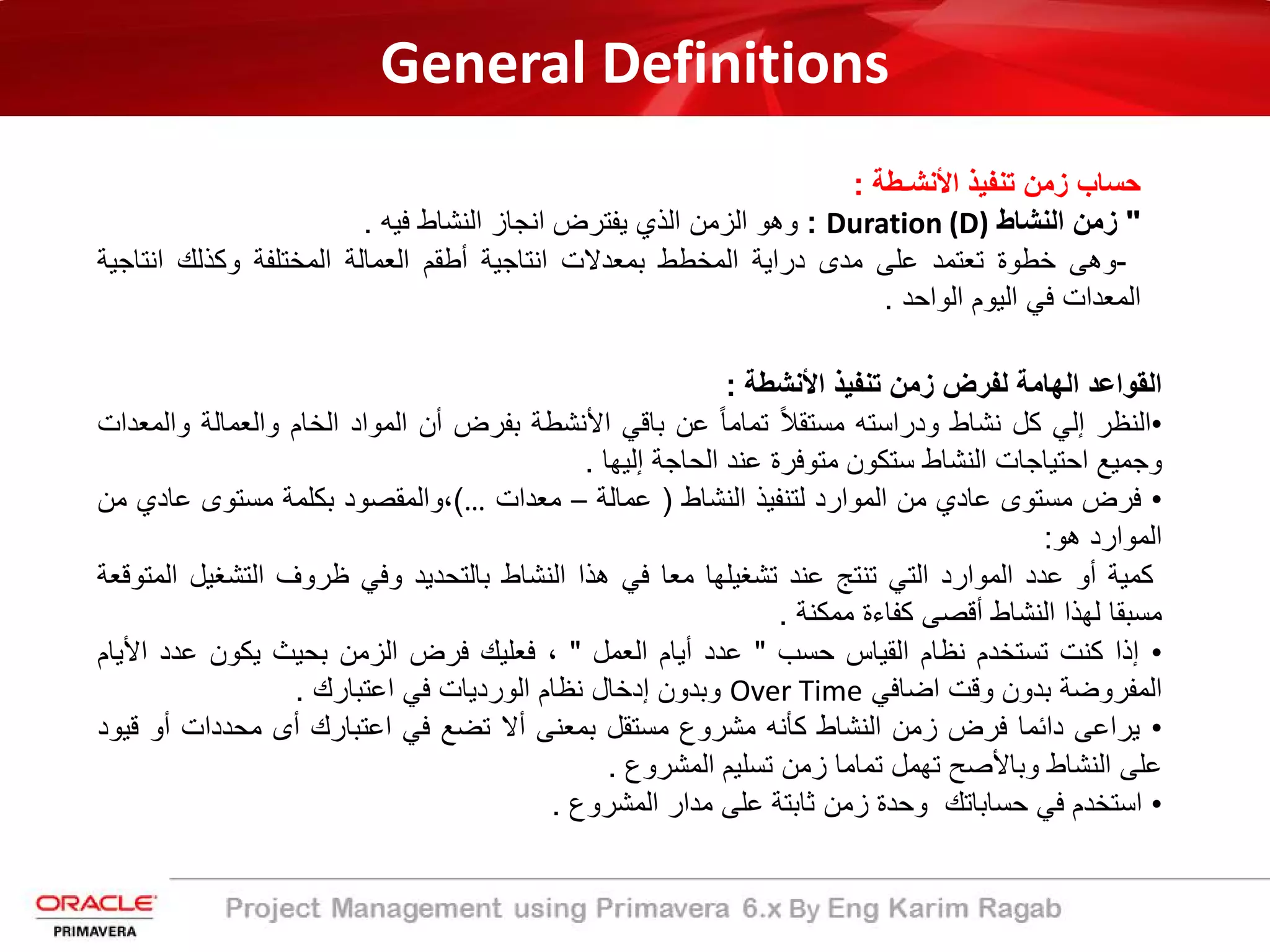 General Definitions
‫ﺣﺳﺎب‬‫زﻣن‬‫ﺗﻧﻔﯾذ‬‫اﻷﻧﺷـطﺔ‬:
"‫زﻣن‬‫اﻟﻧﺷﺎط‬Duration (D):‫وھو‬‫اﻟزﻣن‬‫اﻟذي‬‫ﯾﻔﺗرض‬‫اﻧﺟﺎز‬‫اﻟﻧﺷﺎط‬‫ﻓﯾﮫ‬.
-‫وھﻰ‬‫ﺧطوة‬‫ﺗﻌﺗﻣد‬‫ﻋﻠﻰ‬‫ﻣدى‬‫دراﯾﺔ‬‫اﻟﻣﺧطط‬‫ﺑﻣﻌدﻻت‬‫اﻧﺗﺎﺟﯾﺔ‬‫أطﻘم‬‫اﻟﻌﻣﺎﻟﺔ‬‫اﻟﻣﺧﺗﻠﻔﺔ‬‫وﻛذﻟك‬‫اﻧﺗﺎﺟ‬‫ﯾﺔ‬
‫اﻟﻣﻌدات‬‫ﻓﻲ‬‫اﻟﯾوم‬‫اﻟواﺣد‬.
‫اﻟﻘواﻋد‬‫اﻟﮭﺎﻣﺔ‬‫ﻟﻔرض‬‫زﻣن‬‫ﺗﻧﻔﯾذ‬‫اﻷﻧﺷطﺔ‬:
•‫اﻟﻧظر‬‫إﻟﻲ‬‫ﻛل‬‫ﻧﺷﺎط‬‫ودراﺳﺗﮫ‬ً‫ﻼ‬‫ﻣﺳﺗﻘ‬ً‫ﺎ‬‫ﺗﻣﺎﻣ‬‫ﻋن‬‫ﺑﺎﻗﻲ‬‫اﻷﻧﺷطﺔ‬‫ﺑﻔرض‬‫أن‬‫اﻟﻣواد‬‫اﻟﺧﺎم‬‫واﻟﻌﻣﺎﻟﺔ‬‫و‬‫اﻟﻣﻌدات‬
‫وﺟﻣﯾﻊ‬‫اﺣﺗﯾﺎﺟﺎت‬‫اﻟﻧﺷﺎط‬‫ﺳﺗﻛون‬‫ﻣﺗوﻓرة‬‫ﻋﻧد‬‫اﻟﺣﺎﺟﺔ‬‫إﻟﯾﮭﺎ‬.
•‫ﻓرض‬‫ﻣﺳﺗوى‬‫ﻋﺎدي‬‫ﻣن‬‫اﻟﻣوارد‬‫ﻟﺗﻧﻔﯾذ‬‫اﻟﻧﺷﺎط‬)‫ﻋﻣﺎﻟﺔ‬–‫ﻣﻌدات‬…(،‫واﻟﻣﻘﺻود‬‫ﺑﻛﻠﻣﺔ‬‫ﻣﺳﺗوى‬‫ﻋﺎد‬‫ي‬‫ﻣن‬
‫اﻟﻣوارد‬‫ھو‬:
‫ﻛﻣﯾﺔ‬‫أو‬‫ﻋدد‬‫اﻟﻣوارد‬‫اﻟﺗﻲ‬‫ﺗﻧﺗﺞ‬‫ﻋﻧد‬‫ﺗﺷﻐﯾﻠﮭﺎ‬‫ﻣﻌﺎ‬‫ﻓﻲ‬‫ھذا‬‫اﻟﻧﺷﺎط‬‫ﺑﺎﻟﺗﺣدﯾد‬‫وﻓﻲ‬‫ظروف‬‫اﻟﺗﺷﻐﯾ‬‫ل‬‫اﻟﻣﺗوﻗﻌﺔ‬
‫ﻣﺳﺑﻘﺎ‬‫ﻟﮭذا‬‫اﻟﻧﺷﺎط‬‫أﻗﺻﻰ‬‫ﻛﻔﺎءة‬‫ﻣﻣﻛﻧﺔ‬.
•‫إذا‬‫ﻛﻧت‬‫ﺗﺳﺗﺧدم‬‫ﻧظﺎم‬‫اﻟﻘﯾﺎس‬‫ﺣﺳب‬"‫ﻋدد‬‫أﯾﺎم‬‫اﻟﻌﻣل‬"،‫ﻓﻌﻠﯾك‬‫ﻓرض‬‫اﻟزﻣن‬‫ﺑﺣﯾث‬‫ﯾﻛون‬‫ﻋدد‬‫ا‬‫ﻷﯾﺎم‬
‫اﻟﻣﻔروﺿﺔ‬‫ﺑدون‬‫وﻗت‬‫اﺿﺎﻓﻲ‬Over Time‫وﺑدون‬‫إدﺧﺎل‬‫ﻧظﺎم‬‫اﻟوردﯾﺎت‬‫ﻓﻲ‬‫اﻋﺗﺑﺎرك‬.
•‫ﯾراﻋﻰ‬‫داﺋﻣﺎ‬‫ﻓرض‬‫زﻣن‬‫اﻟﻧﺷﺎط‬‫ﻛﺄﻧﮫ‬‫ﻣﺷروع‬‫ﻣﺳﺗﻘل‬‫ﺑﻣﻌﻧﻰ‬‫أﻻ‬‫ﺗﺿﻊ‬‫ﻓﻲ‬‫اﻋﺗﺑﺎرك‬‫أى‬‫ﻣﺣددات‬‫أو‬‫ﻗﯾود‬
‫ﻋﻠﻰ‬‫اﻟﻧﺷﺎط‬‫وﺑﺎﻷﺻﺢ‬‫ﺗﮭﻣل‬‫ﺗﻣﺎﻣﺎ‬‫زﻣن‬‫ﺗﺳﻠﯾم‬‫اﻟﻣﺷروع‬.
•‫اﺳﺗﺧدم‬‫ﻓﻲ‬‫ﺣﺳﺎﺑﺎﺗك‬‫وﺣدة‬‫زﻣن‬‫ﺛﺎﺑﺗﺔ‬‫ﻋﻠﻰ‬‫ﻣدار‬‫اﻟﻣﺷروع‬.
 