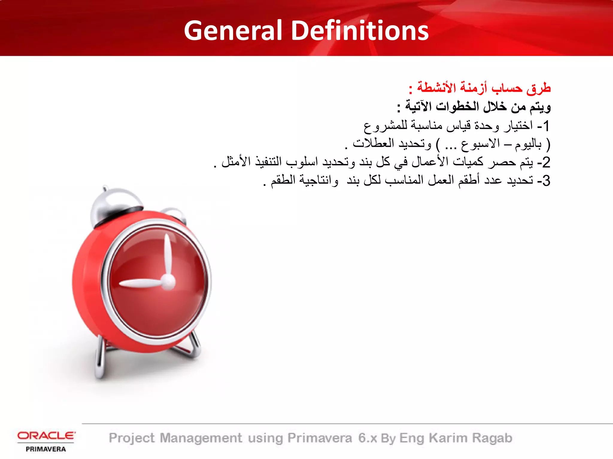 General Definitions
‫طرق‬‫ﺣﺳﺎب‬‫أزﻣﻧﺔ‬‫اﻷﻧﺷطﺔ‬:
‫وﯾﺗم‬‫ﻣن‬‫ﺧﻼل‬‫اﻟﺧطوات‬‫اﻵﺗﯾﺔ‬:
1-‫اﺧﺗﯾﺎر‬‫وﺣدة‬‫ﻗﯾﺎس‬‫ﻣﻧﺎﺳﺑﺔ‬‫ﻟﻠﻣﺷروع‬
)‫ﺑﺎﻟﯾوم‬–‫اﻻﺳﺑوع‬...(‫وﺗﺣدﯾد‬‫اﻟﻌطﻼت‬.
2-‫ﯾﺗم‬‫ﺣﺻر‬‫ﻛﻣﯾﺎت‬‫اﻷﻋﻣﺎل‬‫ﻓﻲ‬‫ﻛل‬‫ﺑﻧد‬‫وﺗﺣدﯾد‬‫اﺳﻠوب‬‫اﻟﺗﻧﻔ‬‫ﯾذ‬‫اﻷﻣﺛل‬.
3-‫ﺗﺣدﯾد‬‫ﻋدد‬‫أطﻘم‬‫اﻟﻌﻣل‬‫اﻟﻣﻧﺎﺳب‬‫ﻟﻛل‬‫ﺑﻧد‬‫واﻧﺗﺎﺟﯾﺔ‬‫اﻟطﻘم‬.
 