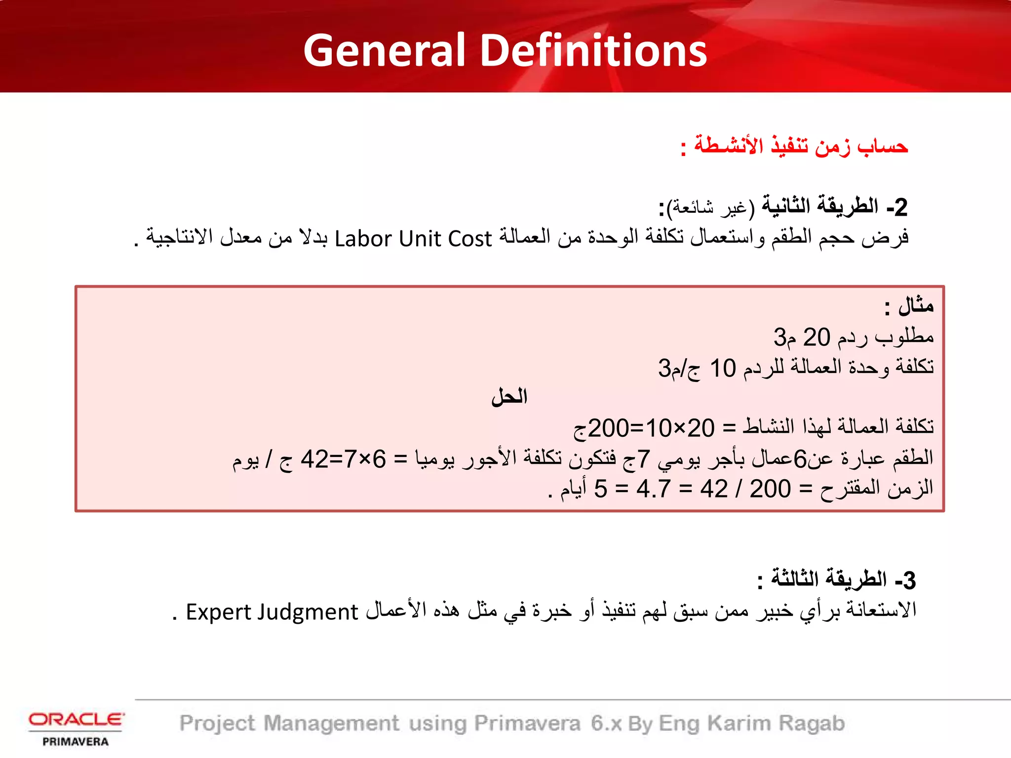 General Definitions
‫اﻷﻧﺷـطﺔ‬ ‫ﺗﻧﻔﯾذ‬ ‫زﻣن‬ ‫ﺣﺳﺎب‬:
2-‫اﻟﺛﺎﻧﯾﺔ‬ ‫اﻟطرﯾﻘﺔ‬)‫ﺷﺎﺋﻌﺔ‬ ‫ﻏﯾر‬(:
‫اﻟﻌﻣﺎﻟﺔ‬ ‫ﻣن‬ ‫اﻟوﺣدة‬ ‫ﺗﻛﻠﻔﺔ‬ ‫واﺳﺗﻌﻣﺎل‬ ‫اﻟطﻘم‬ ‫ﺣﺟم‬ ‫ﻓرض‬Labor Unit Cost‫اﻻﻧﺗﺎﺟﯾﺔ‬ ‫ﻣﻌدل‬ ‫ﻣن‬ ‫ﺑدﻻ‬.
‫ﻣﺛﺎل‬:
‫ردم‬ ‫ﻣطﻠوب‬20‫م‬3
‫ﻟﻠردم‬ ‫اﻟﻌﻣﺎﻟﺔ‬ ‫وﺣدة‬ ‫ﺗﻛﻠﻔﺔ‬10‫ج‬/‫م‬3
‫اﻟﺣل‬
‫اﻟﻧﺷﺎط‬ ‫ﻟﮭذا‬ ‫اﻟﻌﻣﺎﻟﺔ‬ ‫ﺗﻛﻠﻔﺔ‬=20×10=200‫ج‬
‫ﻋن‬ ‫ﻋﺑﺎرة‬ ‫اﻟطﻘم‬6‫ﯾوﻣﻲ‬ ‫ﺑﺄﺟر‬ ‫ﻋﻣﺎل‬7‫ﯾوﻣﯾﺎ‬ ‫اﻷﺟور‬ ‫ﺗﻛﻠﻔﺔ‬ ‫ﻓﺗﻛون‬ ‫ج‬=6×7=42‫ج‬/‫ﯾوم‬
‫اﻟﻣﻘﺗرح‬ ‫اﻟزﻣن‬=200/42=4.7=5‫أﯾﺎم‬.
3-‫اﻟطرﯾﻘﺔ‬‫اﻟﺛﺎﻟﺛﺔ‬:
‫اﻷﻋﻣﺎل‬ ‫ھذه‬ ‫ﻣﺛل‬ ‫ﻓﻲ‬ ‫ﺧﺑرة‬ ‫أو‬ ‫ﺗﻧﻔﯾذ‬ ‫ﻟﮭم‬ ‫ﺳﺑﻖ‬ ‫ﻣﻣن‬ ‫ﺧﺑﯾر‬ ‫ﺑرأي‬ ‫اﻻﺳﺗﻌﺎﻧﺔ‬Expert Judgment.
 