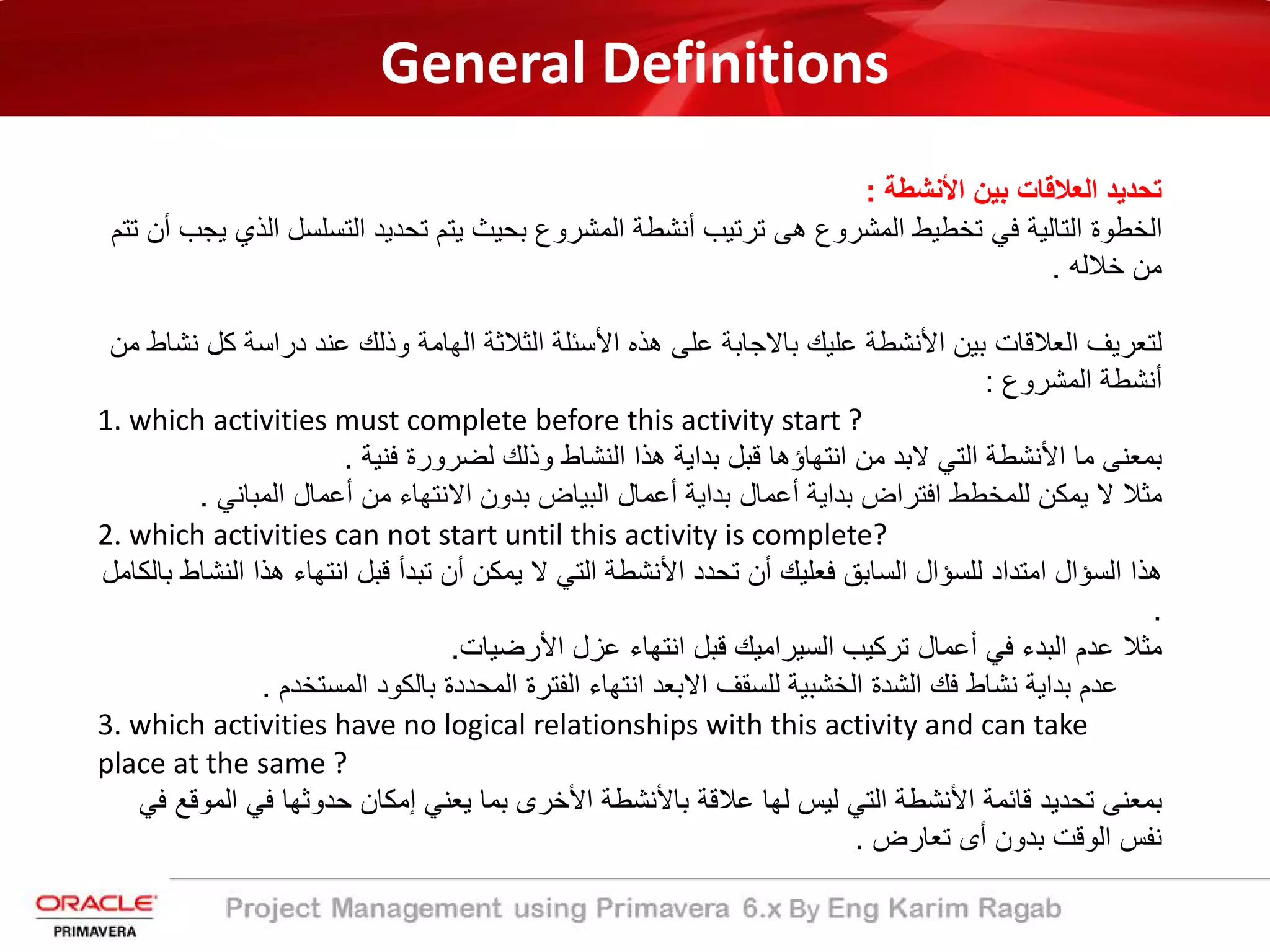 General Definitions
‫اﻷﻧﺷطﺔ‬ ‫ﺑﯾن‬ ‫اﻟﻌﻼﻗﺎت‬ ‫ﺗﺣدﯾد‬:
‫اﻟﺗﺳﻠﺳل‬ ‫ﺗﺣدﯾد‬ ‫ﯾﺗم‬ ‫ﺑﺣﯾث‬ ‫اﻟﻣﺷروع‬ ‫أﻧﺷطﺔ‬ ‫ﺗرﺗﯾب‬ ‫ھﻰ‬ ‫اﻟﻣﺷروع‬ ‫ﺗﺧطﯾط‬ ‫ﻓﻲ‬ ‫اﻟﺗﺎﻟﯾﺔ‬ ‫اﻟﺧطوة‬‫ﺗﺗم‬ ‫أن‬ ‫ﯾﺟب‬ ‫اﻟذي‬
‫ﺧﻼﻟﮫ‬ ‫ﻣن‬.
‫ﻛ‬ ‫دراﺳﺔ‬ ‫ﻋﻧد‬ ‫وذﻟك‬ ‫اﻟﮭﺎﻣﺔ‬ ‫اﻟﺛﻼﺛﺔ‬ ‫اﻷﺳﺋﻠﺔ‬ ‫ھذه‬ ‫ﻋﻠﻰ‬ ‫ﺑﺎﻻﺟﺎﺑﺔ‬ ‫ﻋﻠﯾك‬ ‫اﻷﻧﺷطﺔ‬ ‫ﺑﯾن‬ ‫اﻟﻌﻼﻗﺎت‬ ‫ﻟﺗﻌرﯾف‬‫ﻣن‬ ‫ﻧﺷﺎط‬ ‫ل‬
‫اﻟﻣﺷروع‬ ‫أﻧﺷطﺔ‬:
1. which activities must complete before this activity start ?
‫ﻓﻧﯾﺔ‬ ‫ﻟﺿرورة‬ ‫وذﻟك‬ ‫اﻟﻧﺷﺎط‬ ‫ھذا‬ ‫ﺑداﯾﺔ‬ ‫ﻗﺑل‬ ‫اﻧﺗﮭﺎؤھﺎ‬ ‫ﻣن‬ ‫ﻻﺑد‬ ‫اﻟﺗﻲ‬ ‫اﻷﻧﺷطﺔ‬ ‫ﻣﺎ‬ ‫ﺑﻣﻌﻧﻰ‬.
‫اﻟﻣﺑﺎﻧﻲ‬ ‫أﻋﻣﺎل‬ ‫ﻣن‬ ‫اﻻﻧﺗﮭﺎء‬ ‫ﺑدون‬ ‫اﻟﺑﯾﺎض‬ ‫أﻋﻣﺎل‬ ‫ﺑداﯾﺔ‬ ‫أﻋﻣﺎل‬ ‫ﺑداﯾﺔ‬ ‫اﻓﺗراض‬ ‫ﻟﻠﻣﺧطط‬ ‫ﯾﻣﻛن‬ ‫ﻻ‬ ‫ﻣﺛﻼ‬.
2. which activities can not start until this activity is complete?
‫ا‬ ‫ھذا‬ ‫اﻧﺗﮭﺎء‬ ‫ﻗﺑل‬ ‫ﺗﺑدأ‬ ‫أن‬ ‫ﯾﻣﻛن‬ ‫ﻻ‬ ‫اﻟﺗﻲ‬ ‫اﻷﻧﺷطﺔ‬ ‫ﺗﺣدد‬ ‫أن‬ ‫ﻓﻌﻠﯾك‬ ‫اﻟﺳﺎﺑﻖ‬ ‫ﻟﻠﺳؤال‬ ‫اﻣﺗداد‬ ‫اﻟﺳؤال‬ ‫ھذا‬‫ﺑﺎﻟﻛﺎﻣل‬ ‫ﻟﻧﺷﺎط‬
.
‫اﻷرﺿﯾﺎت‬ ‫ﻋزل‬ ‫اﻧﺗﮭﺎء‬ ‫ﻗﺑل‬ ‫اﻟﺳﯾراﻣﯾك‬ ‫ﺗرﻛﯾب‬ ‫أﻋﻣﺎل‬ ‫ﻓﻲ‬ ‫اﻟﺑدء‬ ‫ﻋدم‬ ‫ﻣﺛﻼ‬.
‫اﻟﻣﺳﺗﺧدم‬ ‫ﺑﺎﻟﻛود‬ ‫اﻟﻣﺣددة‬ ‫اﻟﻔﺗرة‬ ‫اﻧﺗﮭﺎء‬ ‫اﻻﺑﻌد‬ ‫ﻟﻠﺳﻘف‬ ‫اﻟﺧﺷﺑﯾﺔ‬ ‫اﻟﺷدة‬ ‫ﻓك‬ ‫ﻧﺷﺎط‬ ‫ﺑداﯾﺔ‬ ‫ﻋدم‬.
3. which activities have no logical relationships with this activity and can take
place at the same ?
‫ا‬ ‫ﻓﻲ‬ ‫ﺣدوﺛﮭﺎ‬ ‫إﻣﻛﺎن‬ ‫ﯾﻌﻧﻲ‬ ‫ﺑﻣﺎ‬ ‫اﻷﺧرى‬ ‫ﺑﺎﻷﻧﺷطﺔ‬ ‫ﻋﻼﻗﺔ‬ ‫ﻟﮭﺎ‬ ‫ﻟﯾس‬ ‫اﻟﺗﻲ‬ ‫اﻷﻧﺷطﺔ‬ ‫ﻗﺎﺋﻣﺔ‬ ‫ﺗﺣدﯾد‬ ‫ﺑﻣﻌﻧﻰ‬‫ﻓﻲ‬ ‫ﻟﻣوﻗﻊ‬
‫ﺗﻌﺎرض‬ ‫أى‬ ‫ﺑدون‬ ‫اﻟوﻗت‬ ‫ﻧﻔس‬.
 