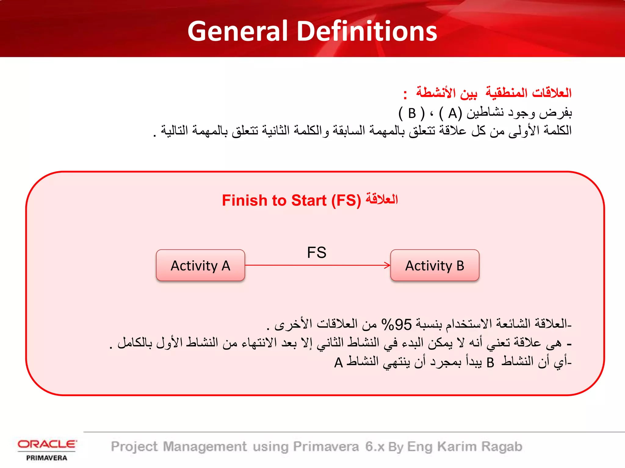 General Definitions
‫اﻟﻣﻧطﻘﯾﺔ‬ ‫اﻟﻌﻼﻗﺎت‬‫اﻷﻧﺷطﺔ‬ ‫ﺑﯾن‬:
‫ﻧﺷﺎطﯾن‬ ‫وﺟود‬ ‫ﺑﻔرض‬)A(،)B(
‫ﺑﺎﻟﻣﮭﻣﺔ‬ ‫ﺗﺗﻌﻠﻖ‬ ‫ﻋﻼﻗﺔ‬ ‫ﻛل‬ ‫ﻣن‬ ‫اﻷوﻟﻰ‬ ‫اﻟﻛﻠﻣﺔ‬‫اﻟﺳﺎﺑﻘﺔ‬‫اﻟﺗﺎﻟﯾﺔ‬ ‫ﺑﺎﻟﻣﮭﻣﺔ‬ ‫ﺗﺗﻌﻠﻖ‬ ‫اﻟﺛﺎﻧﯾﺔ‬ ‫واﻟﻛﻠﻣﺔ‬.
‫اﻟﻌﻼﻗﺔ‬Finish to Start (FS)
Activity A Activity B
FS
-‫ﺑﻧﺳﺑﺔ‬ ‫اﻻﺳﺗﺧدام‬ ‫اﻟﺷﺎﺋﻌﺔ‬ ‫اﻟﻌﻼﻗﺔ‬95%‫اﻷﺧرى‬ ‫اﻟﻌﻼﻗﺎت‬ ‫ﻣن‬.
-‫ﺑ‬ ‫اﻷول‬ ‫اﻟﻧﺷﺎط‬ ‫ﻣن‬ ‫اﻻﻧﺗﮭﺎء‬ ‫ﺑﻌد‬ ‫إﻻ‬ ‫اﻟﺛﺎﻧﻲ‬ ‫اﻟﻧﺷﺎط‬ ‫ﻓﻲ‬ ‫اﻟﺑدء‬ ‫ﯾﻣﻛن‬ ‫ﻻ‬ ‫أﻧﮫ‬ ‫ﺗﻌﻧﻲ‬ ‫ﻋﻼﻗﺔ‬ ‫ھﻰ‬‫ﺎﻟﻛﺎﻣل‬.
-‫اﻟﻧﺷﺎط‬ ‫أن‬ ‫أي‬B‫اﻟﻧﺷﺎط‬ ‫ﯾﻧﺗﮭﻲ‬ ‫أن‬ ‫ﺑﻣﺟرد‬ ‫ﯾﺑدأ‬A
 