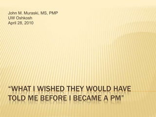 “What I wished they would have told me before I became a PM”  John M. Muraski, MS, PMP UW Oshkosh April 28, 2010 
