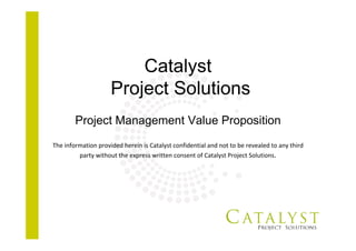 Catalyst
Project Solutions
Project Management Value Proposition
The information provided herein is Catalyst confidential and not to be revealed to any third 
party without the express written consent of Catalyst Project Solutions.
 