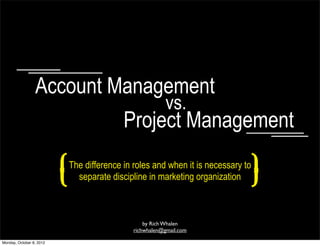 Account Management
                                                            vs.
                                             Project Management

                          (   The difference in roles and when it is necessary to
                                separate discipline in marketing organization
                                                                                    )
                                                    by Rich Whalen
                                                richwhalen@gmail.com

Monday, October 8, 2012
 