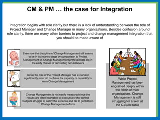 Change Management is not easily measured since the
results are often intangible so executives who control
budgets struggle to justify the expense and fail to get behind
Change Management efforts
Since the role of the Project Manager has expanded
significantly most do not have the capacity or capability to
learn Change Management
Even now the discipline of Change Management still seems
to be in its infancy stage by comparison to Project
Management so Change Management professionals are in
the early phases of converting non-believers
CM & PM … the case for Integration
Integration begins with role clarity but there is a lack of understanding between the role of
Project Manager and Change Manager in many organizations. Besides confusion around
role clarity, there are many other barriers to project and change management integration that
you should be made aware of
While Project
Management has been
engrained deeply within
the fabric of most
organisations, Change
Management is still
struggling for a seat at
the C-Suite table
 