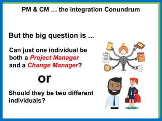 But the big question is ...
Can just one individual be
both a Project Manager
and a Change Manager?
Should they be two different
individuals?
or
PM & CM … the integration Conundrum
 