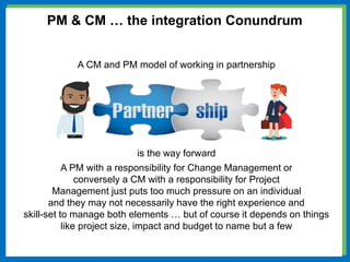 A CM and PM model of working in partnership
is the way forward
A PM with a responsibility for Change Management or
conversely a CM with a responsibility for Project
Management just puts too much pressure on an individual
and they may not necessarily have the right experience and
skill-set to manage both elements … but of course it depends on things
like project size, impact and budget to name but a few
PM & CM … the integration Conundrum
 