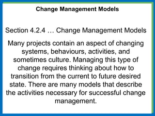 Change Management Models
Section 4.2.4 … Change Management Models
Many projects contain an aspect of changing
systems, behaviours, activities, and
sometimes culture. Managing this type of
change requires thinking about how to
transition from the current to future desired
state. There are many models that describe
the activities necessary for successful change
management.
 