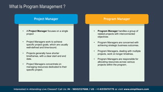 What Is Program Management ?
Program Manager
• A Project Manager focuses on a single
project
• Project Managers work to achieve
specific project goals, which are usually
well-defined and time-bound.
• Projects generally have shorter
timeframes, with a clear start and end
date.
• Project Managers concentrate on
managing resources dedicated to their
specific project.
• Program Manager handles a group of
related projects with interconnected
objectives
• Program Managers are concerned with
achieving strategic business outcomes.
• Program Managers, dealing with multiple
projects, work on longer timelines.
• Program Managers are responsible for
allocating resources across various
projects within the program.
Project Manager
 
