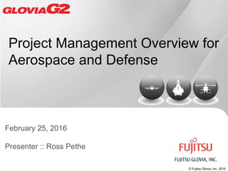 © Fujitsu Glovia, Inc. 2016
Project Management Overview for
Aerospace and Defense
February 25, 2016
Presenter :: Ross Pethe
 