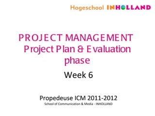 PROJECT MANAGEMENT  Project Plan & Evaluation phase Week 6 Propedeuse ICM 2011-2012 School of Communication & Media - INHOLLAND 