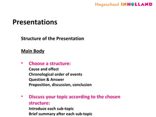Presentations Structure of the Presentation  Main Body Choose a structure: Cause and effect Chronological order of events Question & Answer Proposition, discussion, conclusion Discuss your topic according to the chosen structure: Introduce each sub-topic  Brief summary after each sub-topic 