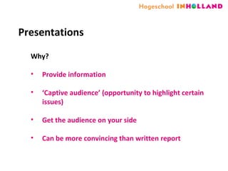 Presentations Why? Provide information ‘ Captive audience’ (opportunity to highlight certain issues) Get the audience on your side Can be more convincing than written report 