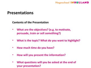 Presentations Contents of the Presentation What are the objectives? (e.g. to motivate, persuade, train or sell something?) What is the topic? What do you want to highlight? How much time do you have? How will you present the information? What questions will you be asked at the end of your presentation? 