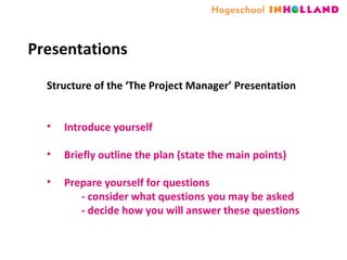Presentations Structure of the ‘The Project Manager’ Presentation  Introduce yourself  Briefly outline the plan (state the main points) Prepare yourself for questions  - consider what questions you may be asked   - decide how you will answer these questions 