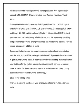 India is the world's fifth largest wind power producer, with a generation
capacity of 8,896 MW. Shown here is a wind farming Kayathar, Tamil
Nadu.
The worldwide installed capacity of wind power reached 197 GW by the
end of 2010.China (44,733 MW), US (40,180 MW), Germany (27,215 MW)
and Spain (20,676 MW) are ahead of India in fifth position.[11]The short
gestation periods forinstalling wind turbines, and the increasing reliability
and performance of wind energy machines has made wind power a favored
choice for capacity addition in India
Suzlon, an Indian-owned company, emerged on the global scene in the
past decade,and by 2006 had captured almost 7.7 percentof market share
in global wind turbine sales. Suzlon is currently the leading manufacturer of
wind turbines for the Indian market, holding some 43 percent of market
share in India. Suzlon’s success has made India the developing country
leader in advanced wind turbine technology.
State-levelwind power
There is a growing number of wind energy installations in states across
India.
 