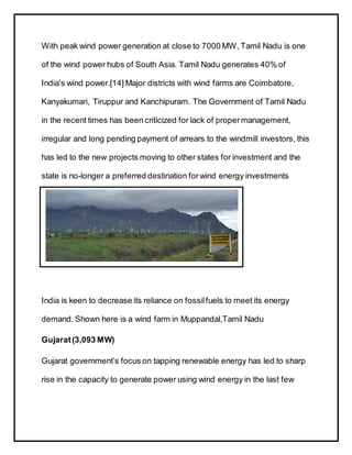 With peak wind power generation at close to 7000 MW, Tamil Nadu is one
of the wind power hubs of South Asia. Tamil Nadu generates 40% of
India's wind power.[14] Major districts with wind farms are Coimbatore,
Kanyakumari, Tiruppur and Kanchipuram. The Government of Tamil Nadu
in the recent times has been criticized for lack of propermanagement,
irregular and long pending payment of arrears to the windmill investors, this
has led to the new projects moving to other states for investment and the
state is no-longer a preferred destination forwind energy investments
India is keen to decrease its reliance on fossilfuels to meet its energy
demand. Shown here is a wind farm in Muppandal,Tamil Nadu
Gujarat(3,093 MW)
Gujarat government’s focus on tapping renewable energy has led to sharp
rise in the capacity to generate power using wind energy in the last few
 
