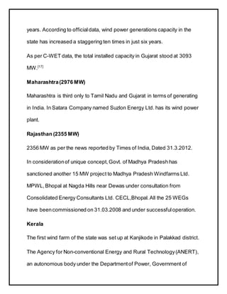 years. According to officialdata, wind power generations capacity in the
state has increased a staggering ten times in just six years.
As per C-WET data, the total installed capacity in Gujarat stood at 3093
MW.[17]
Maharashtra(2976 MW)
Maharashtra is third only to Tamil Nadu and Gujarat in terms of generating
in India. In Satara Company named Suzlon Energy Ltd. has its wind power
plant.
Rajasthan (2355 MW)
2356 MW as per the news reported by Times of India, Dated 31.3.2012.
In considerationof unique concept,Govt. of Madhya Pradesh has
sanctioned another 15 MW project to Madhya Pradesh Windfarms Ltd.
MPWL,Bhopal at Nagda Hills near Dewas under consultation from
Consolidated Energy Consultants Ltd. CECL,Bhopal.All the 25 WEGs
have beencommissioned on 31.03.2008 and under successfuloperation.
Kerala
The first wind farm of the state was set up at Kanjikode in Palakkad district.
The Agency for Non-conventional Energy and Rural Technology(ANERT),
an autonomous body under the Departmentof Power, Government of
 