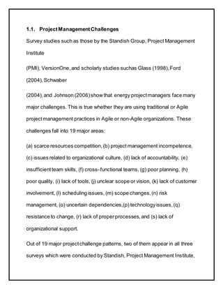 1.1. ProjectManagementChallenges
Survey studies such as those by the Standish Group, Project Management
Institute
(PMI), VersionOne,and scholarly studies suchas Glass (1998),Ford
(2004),Schwaber
(2004),and Johnson (2006)show that energy projectmanagers face many
major challenges. This is true whether they are using traditional or Agile
projectmanagement practices in Agile or non-Agile organizations. These
challenges fall into 19 major areas:
(a) scarce resources competition,(b) project management incompetence,
(c) issues related to organizational culture, (d) lack of accountability, (e)
insufficient team skills, (f) cross-functional teams, (g) poor planning, (h)
poor quality, (i) lack of tools, (j) unclear scope or vision, (k) lack of customer
involvement, (l) scheduling issues, (m) scope changes,(n) risk
management, (o) uncertain dependencies,(p) technologyissues,(q)
resistance to change, (r) lack of properprocesses,and (s) lack of
organizational support.
Out of 19 major projectchallenge patterns, two of them appear in all three
surveys which were conducted by Standish, Project Management Institute,
 